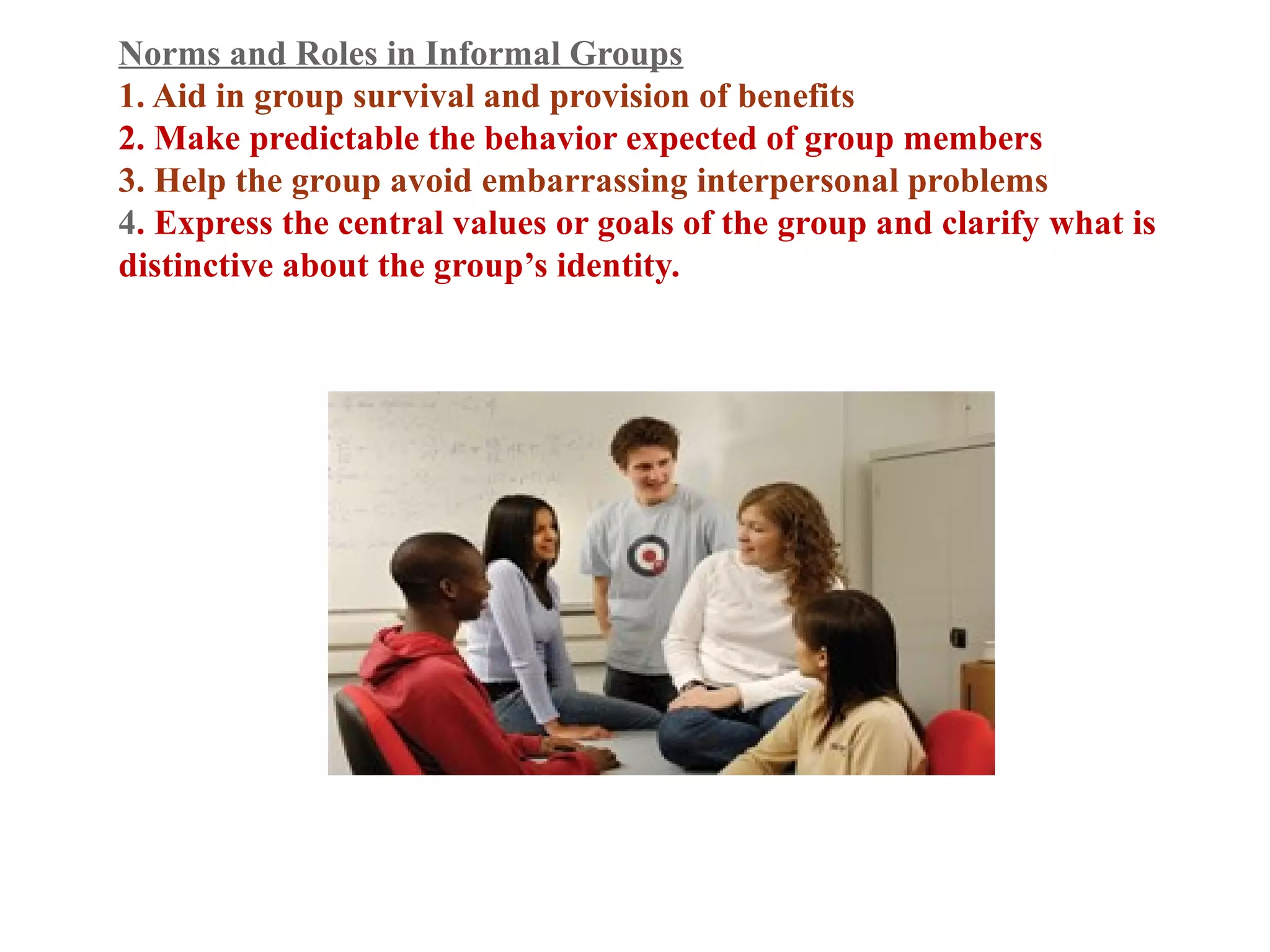 Norms and Roles in Informal Groups 
1. Aid in group survival and provision of benefits 
2. Make predictable the behavior expected of group members 
3. Help the group avoid embarrassing interpersonal problems 
4. Express the central values or goals of the group and clarify what is 
distinctive about the group’s identity. 
 