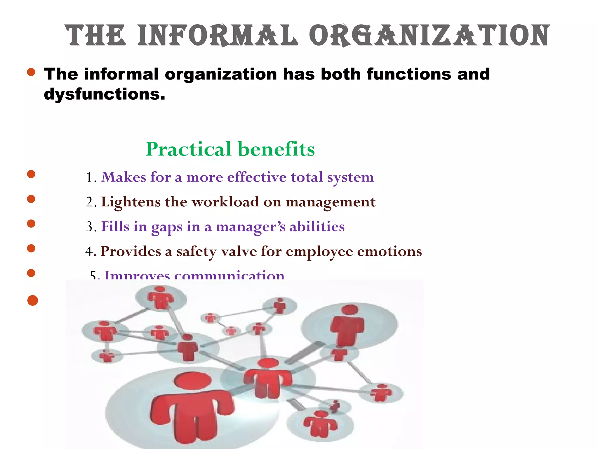 The Informal organIzaTIon 
 The informal organization has both functions and 
dysfunctions. 
Practical benefits 
 1. Makes for a more effective total system 
 2. Lightens the workload on management 
 3. Fills in gaps in a manager’s abilities 
 4. Provides a safety valve for employee emotions 
 5. Improves communication 
 
 