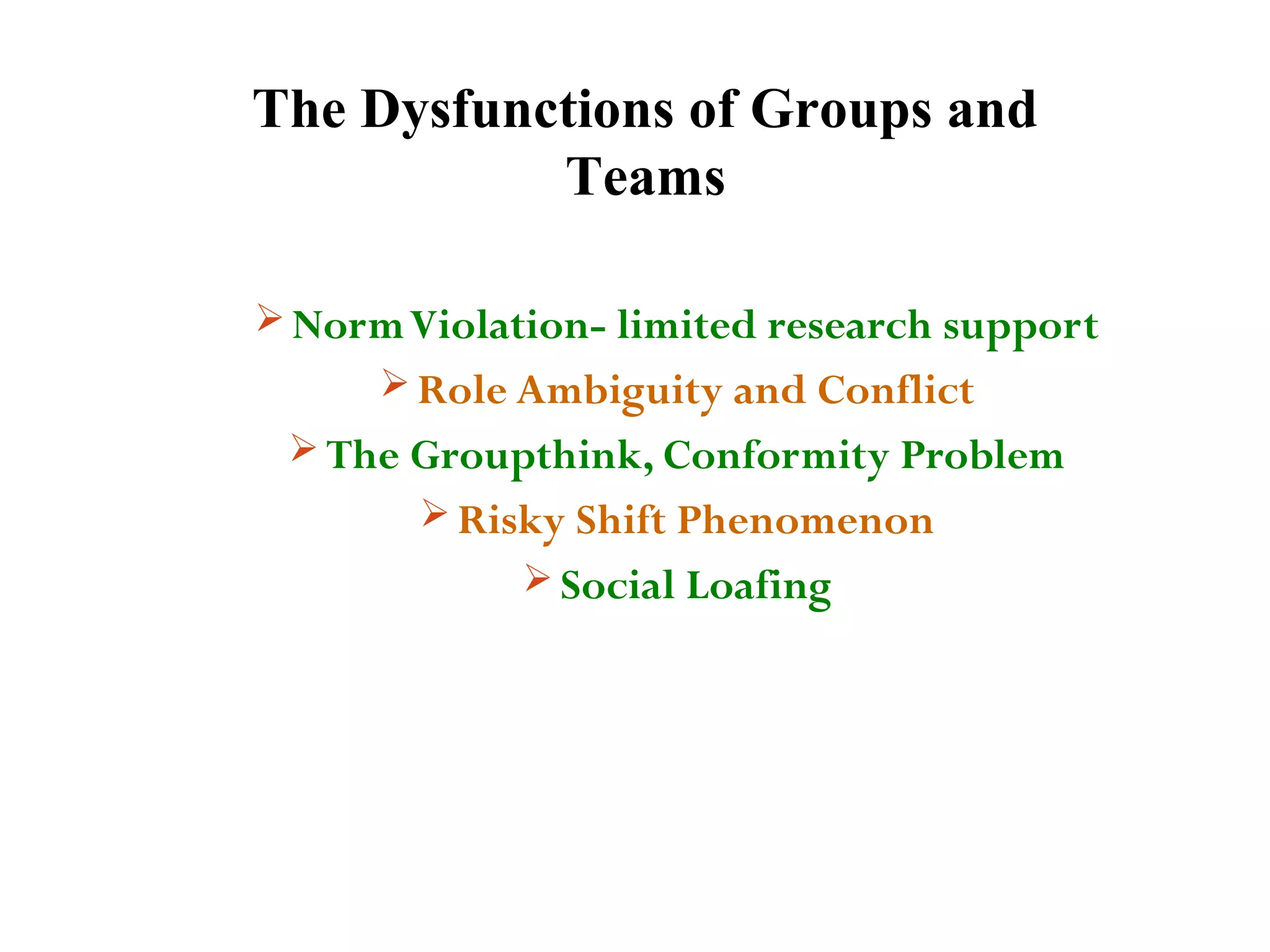 The Dysfunctions of Groups and 
Teams 
Norm Violation- limited research support 
Role Ambiguity and Conflict 
The Groupthink, Conformity Problem 
Risky Shift Phenomenon 
Social Loafing 
 