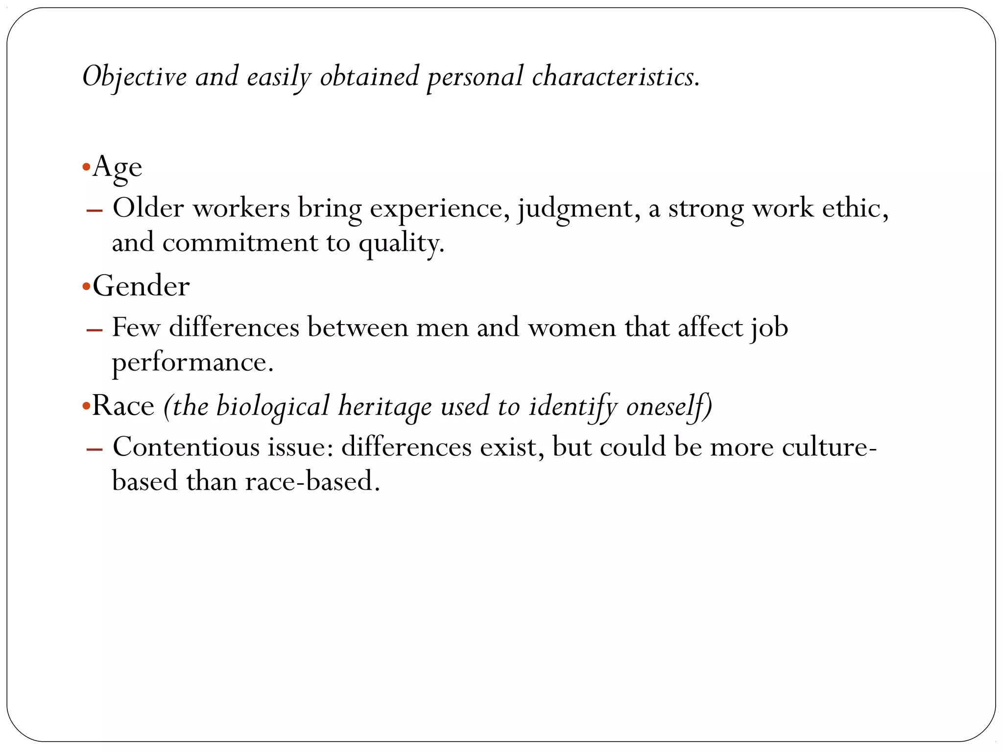 Objective and easily obtained personal characteristics. 
•Age 
– Older workers bring experience, judgment, a strong work ethic, 
and commitment to quality. 
•Gender 
– Few differences between men and women that affect job 
performance. 
•Race (the biological heritage used to identify oneself) 
– Contentious issue: differences exist, but could be more culture-based 
than race-based. 
 