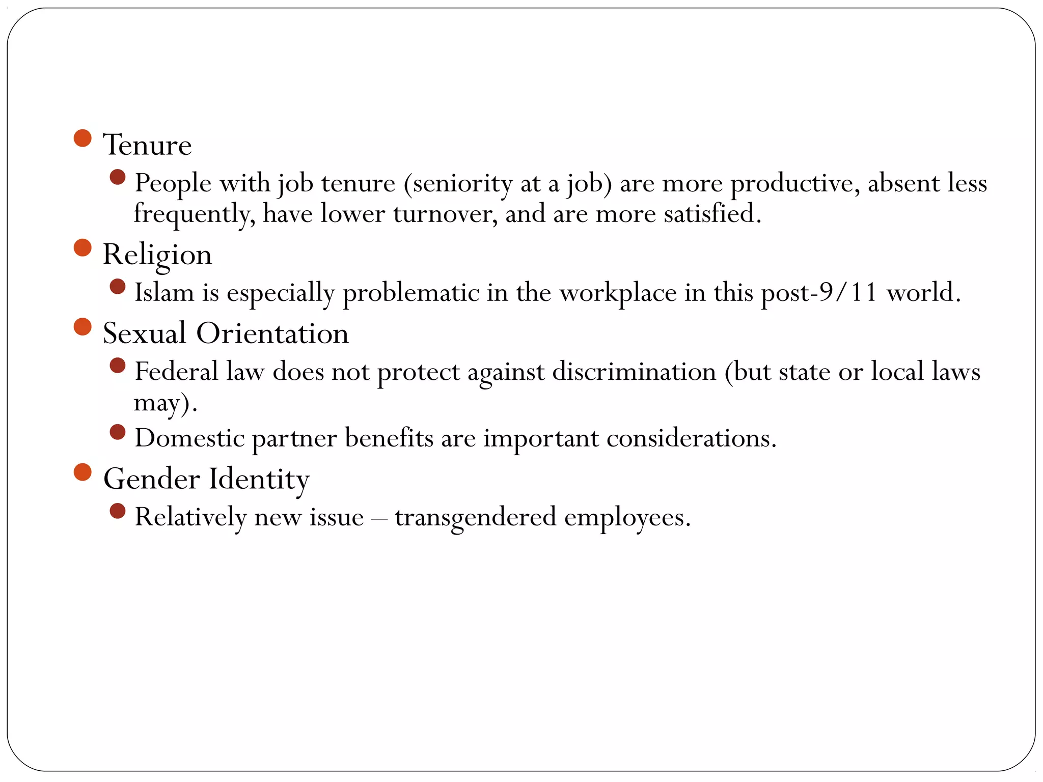 Tenure 
People with job tenure (seniority at a job) are more productive, absent less 
frequently, have lower turnover, and are more satisfied. 
Religion 
Islam is especially problematic in the workplace in this post-9/11 world. 
Sexual Orientation 
Federal law does not protect against discrimination (but state or local laws 
may). 
Domestic partner benefits are important considerations. 
Gender Identity 
Relatively new issue – transgendered employees. 
 