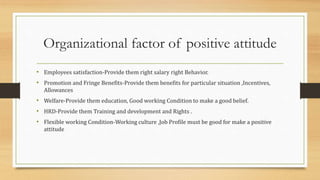 Organizational factor of positive attitude
• Employees satisfaction-Provide them right salary right Behavior.
• Promotion and Fringe Benefits-Provide them benefits for particular situation ,Incentives,
Allowances
• Welfare-Provide them education, Good working Condition to make a good belief.
• HRD-Provide them Training and development and Rights .
• Flexible working Condition-Working culture ,Job Profile must be good for make a positive
attitude
 