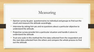Measuring
• Opinion survey-by give questionnaires to individual and groups to find out the
result and measure the attitude accordingly.
• Interview-by asking him yes and no questions about a particular objective to
understand the attitude.
• Projective survey-provide him a particular situation and handle it alone to
understand the attitude
• Trust one scale-in this method the first data collected from the respondent and
the next data collected from the others and compare the whole process to find
out the attitude
 