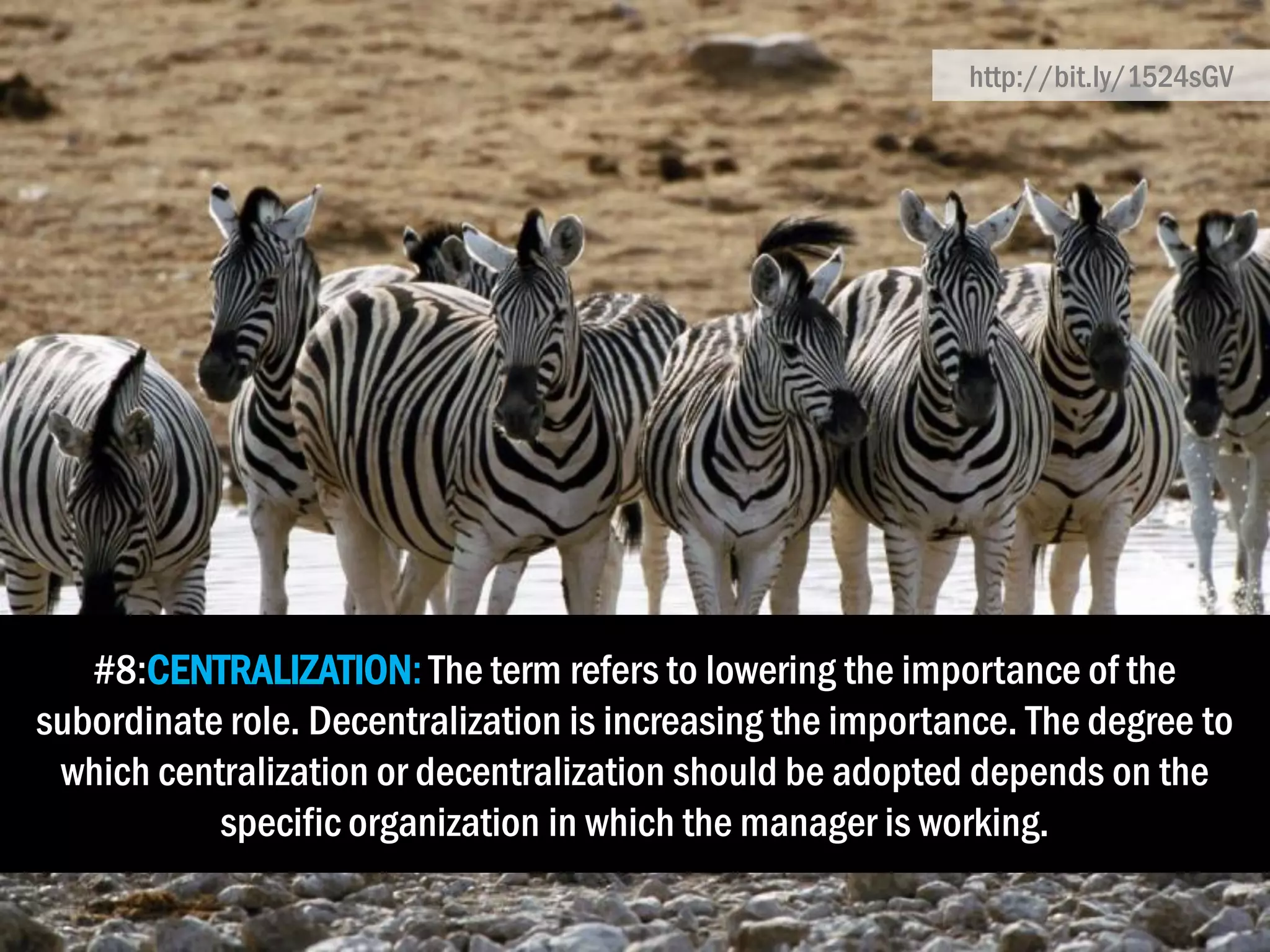 #8:CENTRALIZATION: The term refers to lowering the importance of the
subordinate role. Decentralization is increasing the importance. The degree to
which centralization or decentralization should be adopted depends on the
specific organization in which the manager is working.
http://bit.ly/1524sGV
 