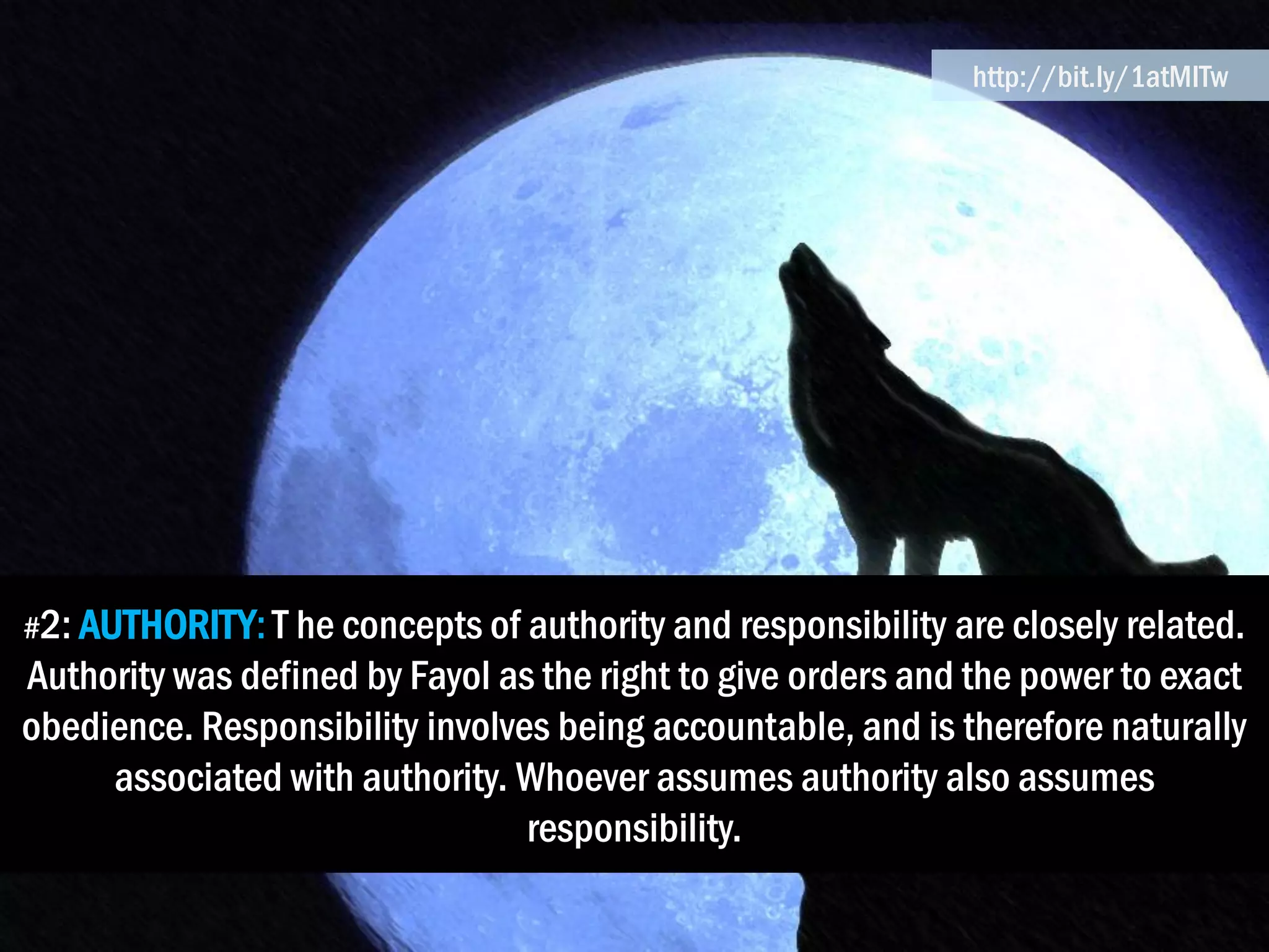 #2: AUTHORITY:T he concepts of authority and responsibility are closely related.
Authority was defined by Fayol as the right to give orders and the power to exact
obedience. Responsibility involves being accountable, and is therefore naturally
associated with authority. Whoever assumes authority also assumes
responsibility.
http://bit.ly/1atMITw
 