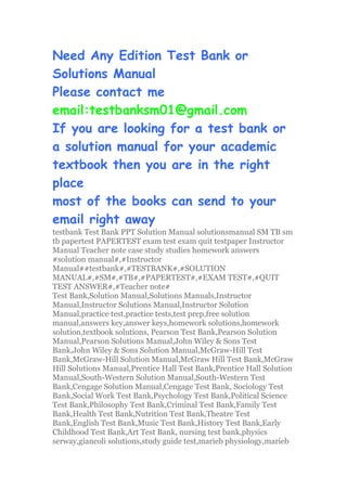 Need Any Edition Test Bank or
Solutions Manual
Please contact me
email:testbanksm01@gmail.com
If you are looking for a test bank or
a solution manual for your academic
textbook then you are in the right
place
most of the books can send to your
email right away
testbank Test Bank PPT Solution Manual solutionsmanual SM TB sm
tb papertest PAPERTEST exam test exam quit testpaper Instructor
Manual Teacher note case study studies homework answers
#solution manual#,#Instructor
Manual##testbank#,#TESTBANK#,#SOLUTION
MANUAL#,#SM#,#TB#,#PAPERTEST#,#EXAM TEST#,#QUIT
TEST ANSWER#,#Teacher note#
Test Bank,Solution Manual,Solutions Manuals,Instructor
Manual,Instructor Solutions Manual,Instructor Solution
Manual,practice test,practice tests,test prep,free solution
manual,answers key,answer keys,homework solutions,homework
solution,textbook solutions, Pearson Test Bank,Pearson Solution
Manual,Pearson Solutions Manual,John Wiley & Sons Test
Bank,John Wiley & Sons Solution Manual,McGraw-Hill Test
Bank,McGraw-Hill Solution Manual,McGraw Hill Test Bank,McGraw
Hill Solutions Manual,Prentice Hall Test Bank,Prentice Hall Solution
Manual,South-Western Solution Manual,South-Western Test
Bank,Cengage Solution Manual,Cengage Test Bank, Sociology Test
Bank,Social Work Test Bank,Psychology Test Bank,Political Science
Test Bank,Philosophy Test Bank,Criminal Test Bank,Family Test
Bank,Health Test Bank,Nutrition Test Bank,Theatre Test
Bank,English Test Bank,Music Test Bank,History Test Bank,Early
Childhood Test Bank,Art Test Bank, nursing test bank,physics
serway,giancoli solutions,study guide test,marieb physiology,marieb
 