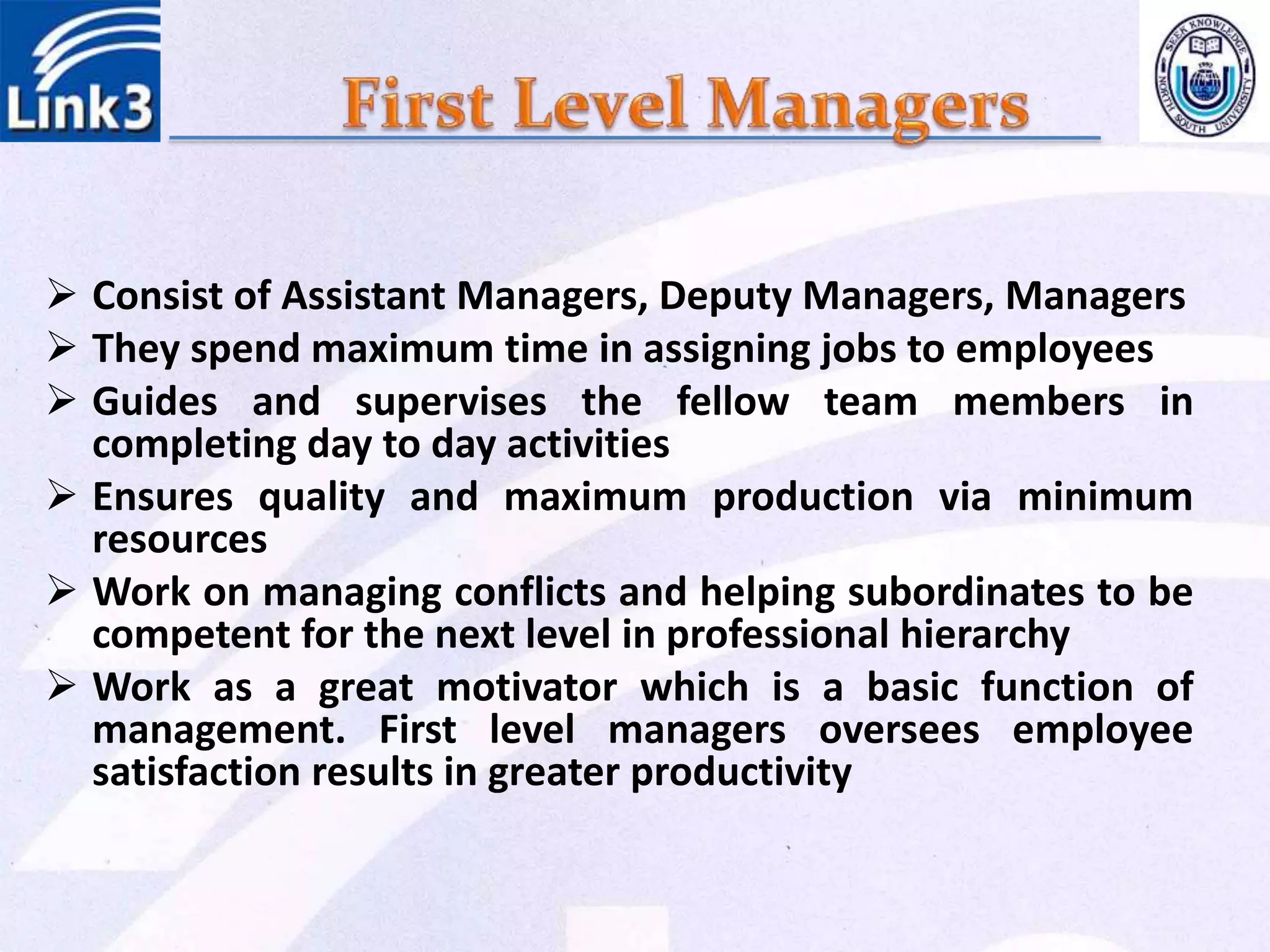 Consist of Assistant Managers, Deputy Managers, Managers
 They spend maximum time in assigning jobs to employees
 Guides and supervises the fellow team members in
completing day to day activities
 Ensures quality and maximum production via minimum
resources
 Work on managing conflicts and helping subordinates to be
competent for the next level in professional hierarchy
 Work as a great motivator which is a basic function of
management. First level managers oversees employee
satisfaction results in greater productivity
 