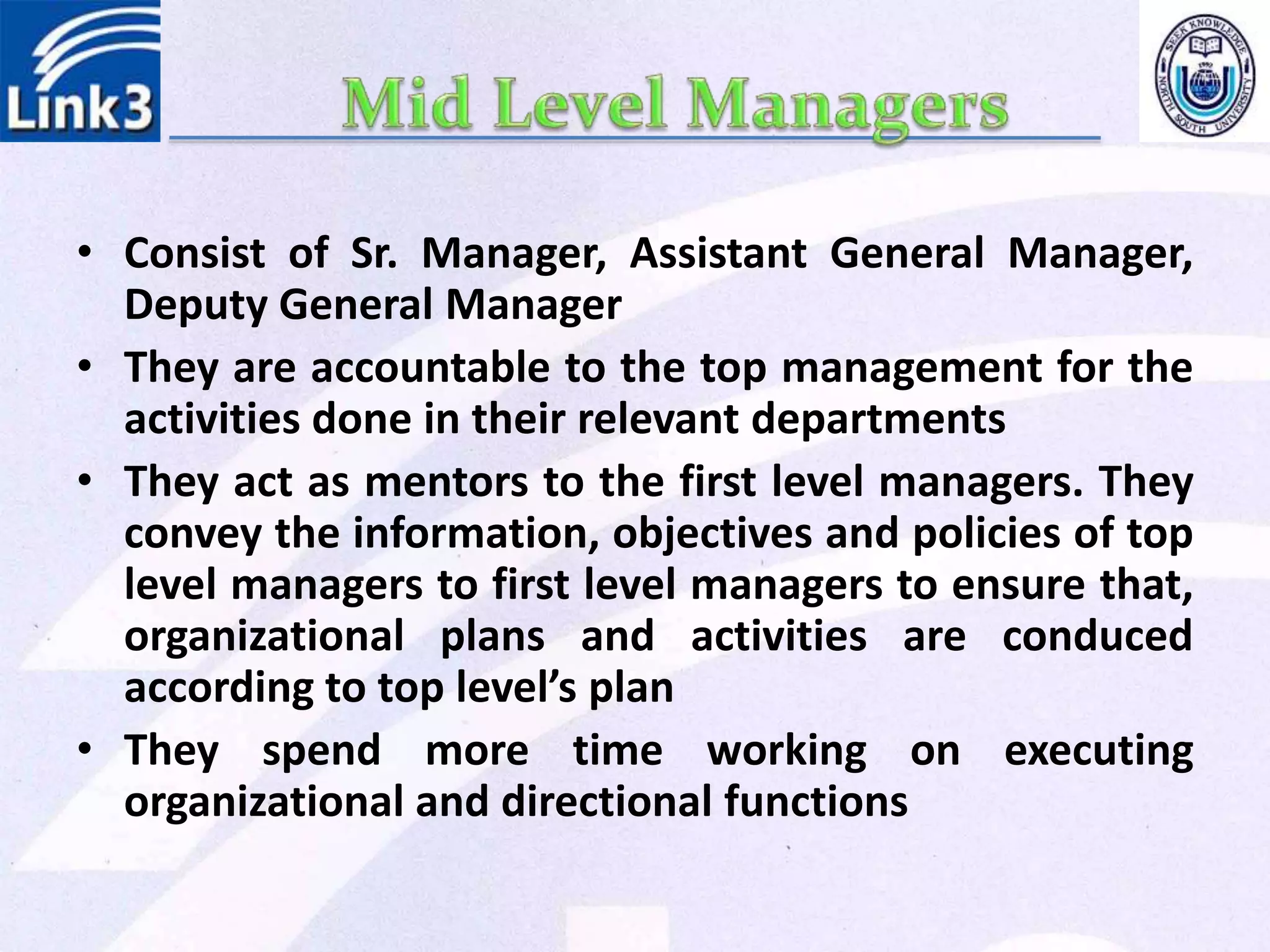• Consist of Sr. Manager, Assistant General Manager,
Deputy General Manager
• They are accountable to the top management for the
activities done in their relevant departments
• They act as mentors to the first level managers. They
convey the information, objectives and policies of top
level managers to first level managers to ensure that,
organizational plans and activities are conduced
according to top level’s plan
• They spend more time working on executing
organizational and directional functions
 