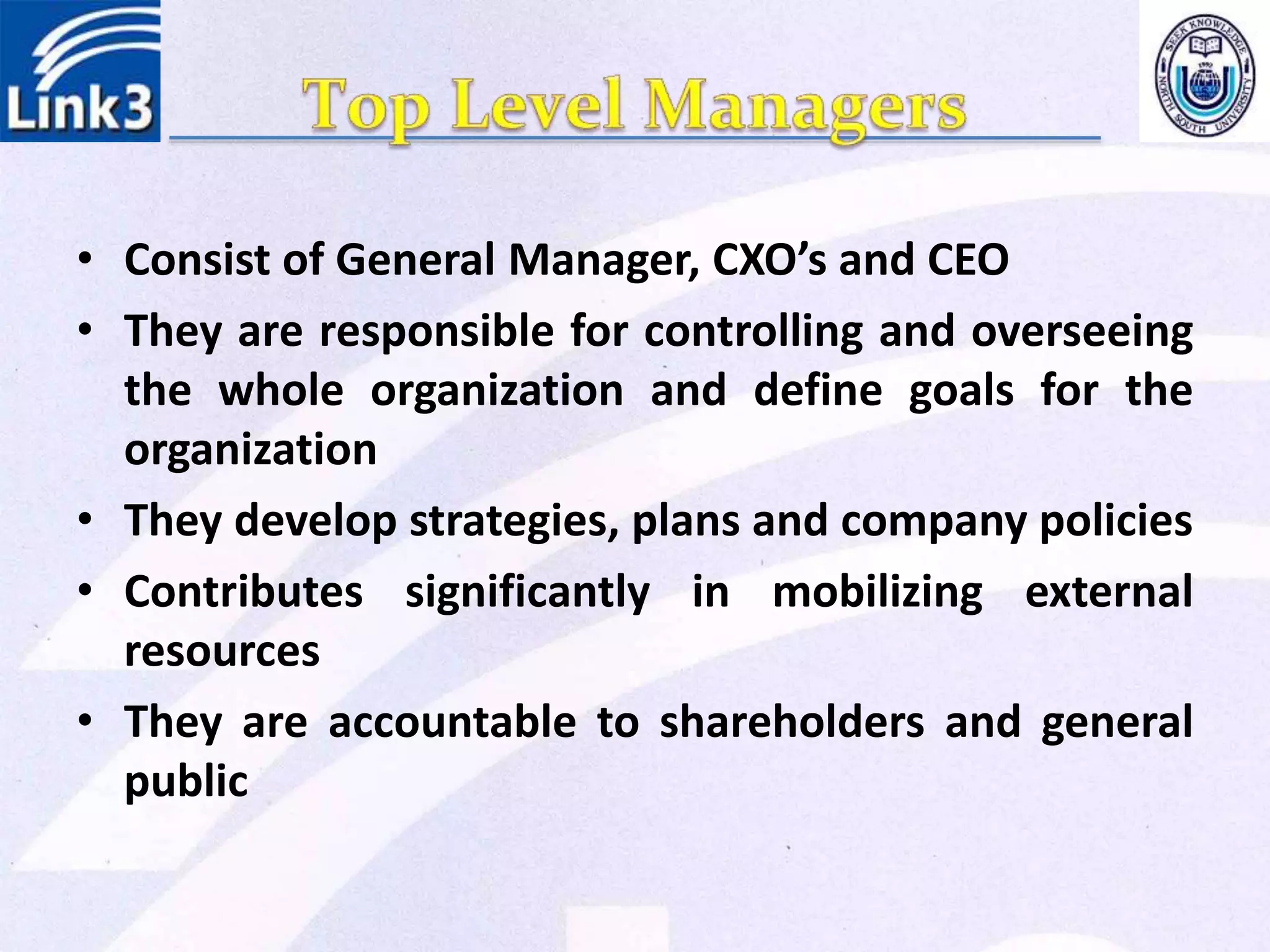 • Consist of General Manager, CXO’s and CEO
• They are responsible for controlling and overseeing
the whole organization and define goals for the
organization
• They develop strategies, plans and company policies
• Contributes significantly in mobilizing external
resources
• They are accountable to shareholders and general
public
 