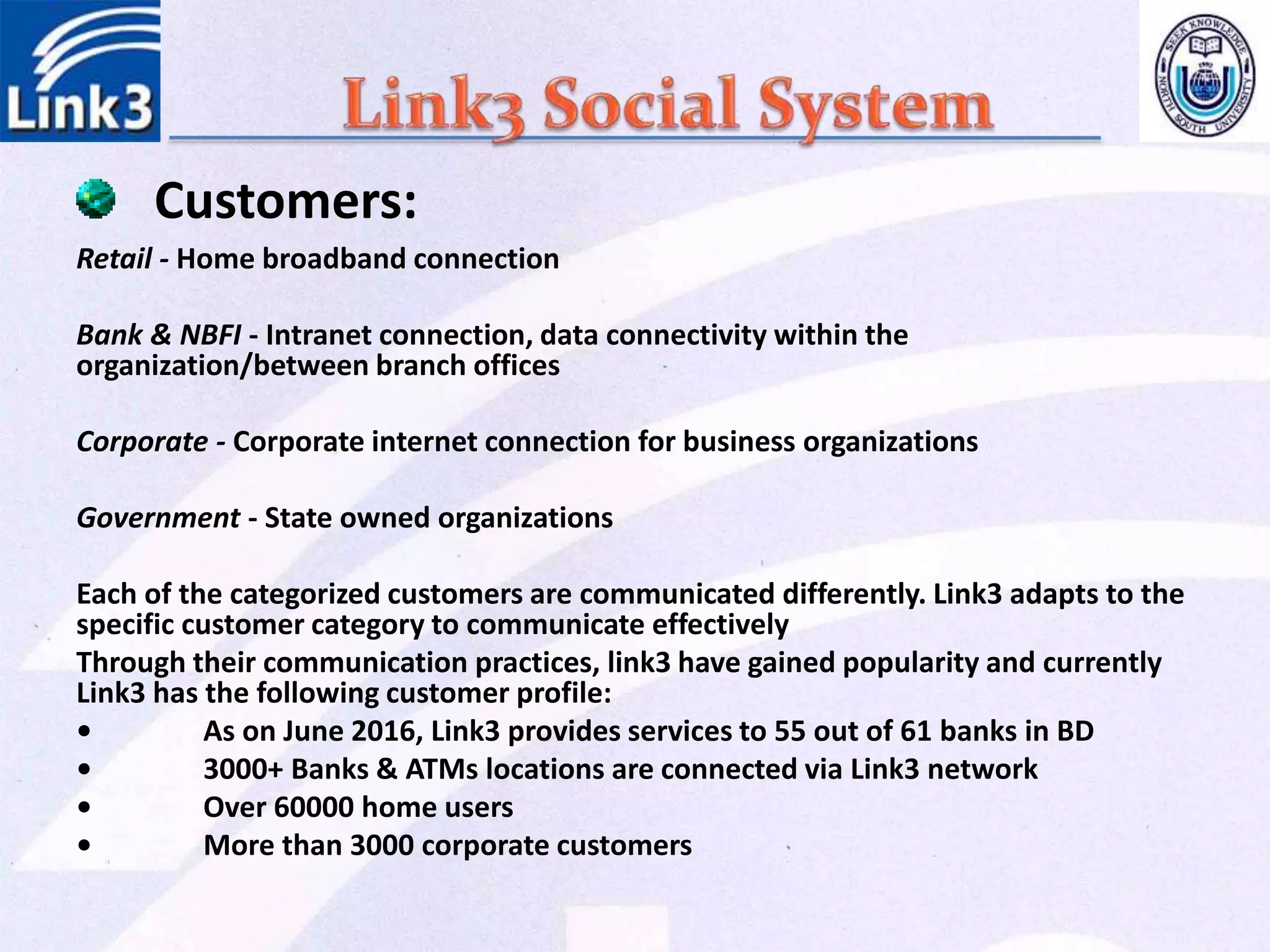 Retail - Home broadband connection
Bank & NBFI - Intranet connection, data connectivity within the
organization/between branch offices
Corporate - Corporate internet connection for business organizations
Government - State owned organizations
Each of the categorized customers are communicated differently. Link3 adapts to the
specific customer category to communicate effectively
Through their communication practices, link3 have gained popularity and currently
Link3 has the following customer profile:
• As on June 2016, Link3 provides services to 55 out of 61 banks in BD
• 3000+ Banks & ATMs locations are connected via Link3 network
• Over 60000 home users
• More than 3000 corporate customers
Customers:
 