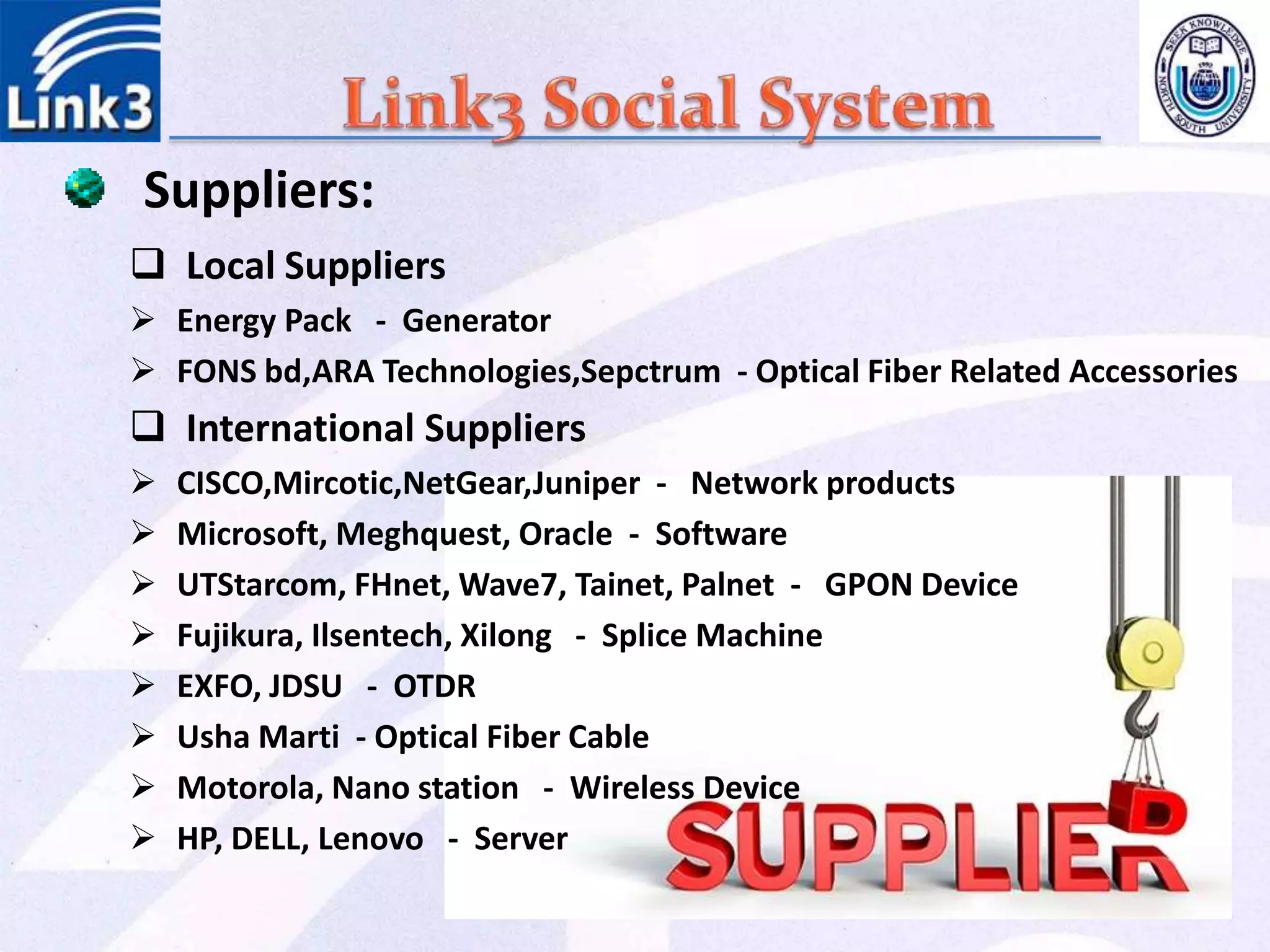 Local Suppliers
 Energy Pack - Generator
 FONS bd,ARA Technologies,Sepctrum - Optical Fiber Related Accessories
 International Suppliers
 CISCO,Mircotic,NetGear,Juniper - Network products
 Microsoft, Meghquest, Oracle - Software
 UTStarcom, FHnet, Wave7, Tainet, Palnet - GPON Device
 Fujikura, Ilsentech, Xilong - Splice Machine
 EXFO, JDSU - OTDR
 Usha Marti - Optical Fiber Cable
 Motorola, Nano station - Wireless Device
 HP, DELL, Lenovo - Server
Suppliers:
 