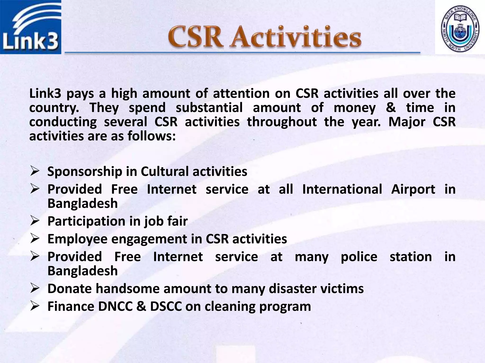 Link3 pays a high amount of attention on CSR activities all over the
country. They spend substantial amount of money & time in
conducting several CSR activities throughout the year. Major CSR
activities are as follows:
 Sponsorship in Cultural activities
 Provided Free Internet service at all International Airport in
Bangladesh
 Participation in job fair
 Employee engagement in CSR activities
 Provided Free Internet service at many police station in
Bangladesh
 Donate handsome amount to many disaster victims
 Finance DNCC & DSCC on cleaning program
 