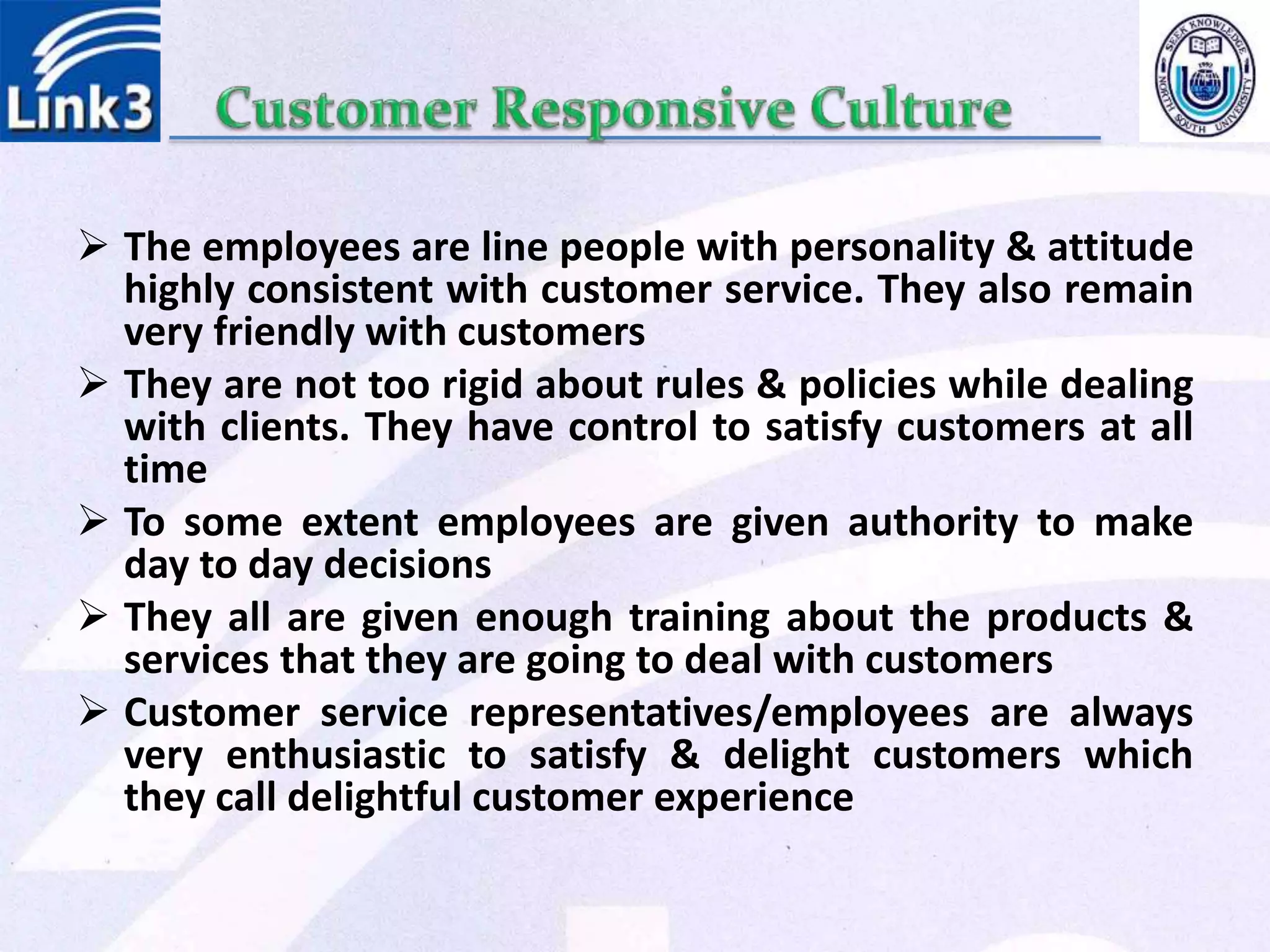  The employees are line people with personality & attitude
highly consistent with customer service. They also remain
very friendly with customers
 They are not too rigid about rules & policies while dealing
with clients. They have control to satisfy customers at all
time
 To some extent employees are given authority to make
day to day decisions
 They all are given enough training about the products &
services that they are going to deal with customers
 Customer service representatives/employees are always
very enthusiastic to satisfy & delight customers which
they call delightful customer experience
 