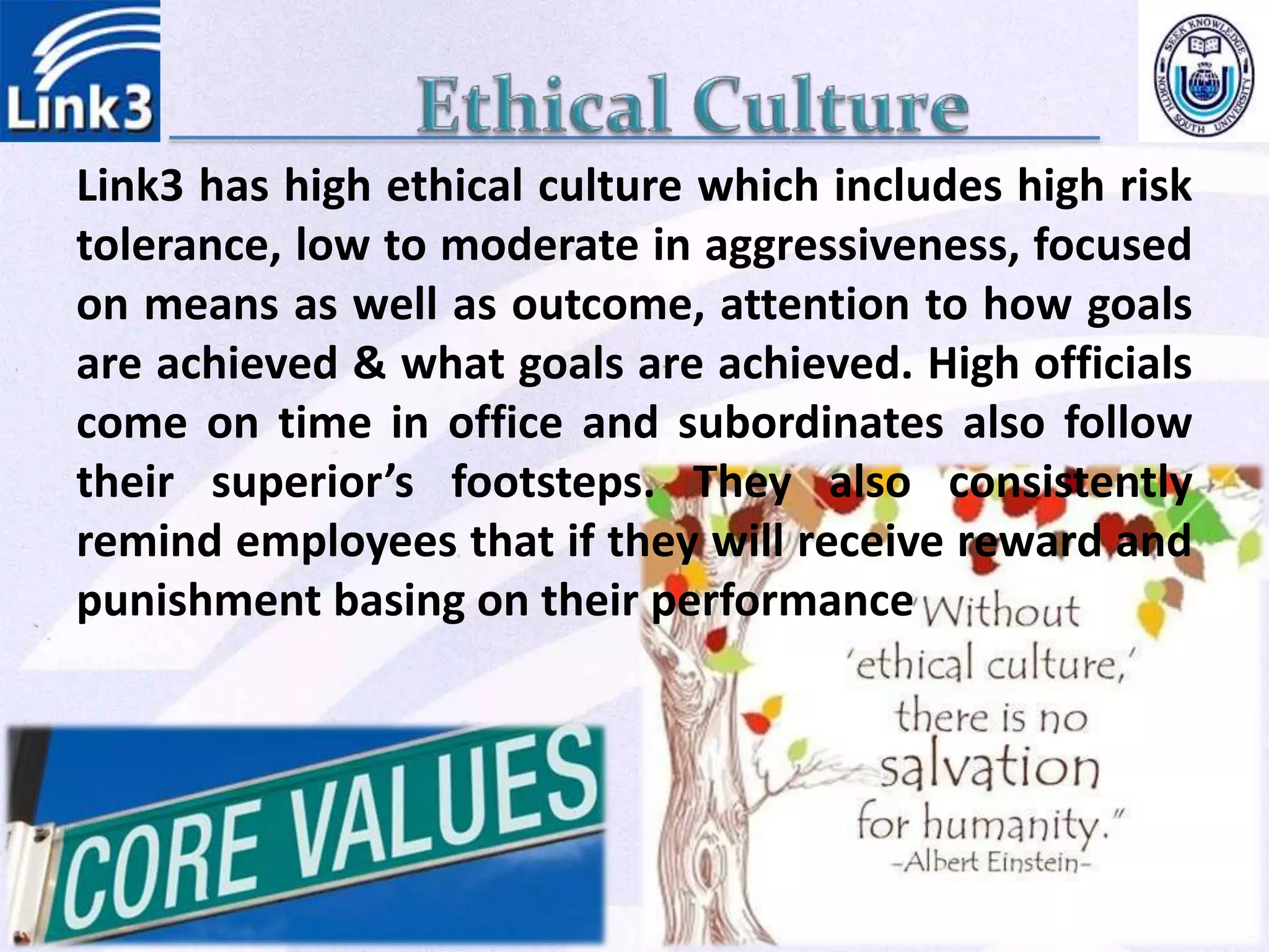 Link3 has high ethical culture which includes high risk
tolerance, low to moderate in aggressiveness, focused
on means as well as outcome, attention to how goals
are achieved & what goals are achieved. High officials
come on time in office and subordinates also follow
their superior’s footsteps. They also consistently
remind employees that if they will receive reward and
punishment basing on their performance
 