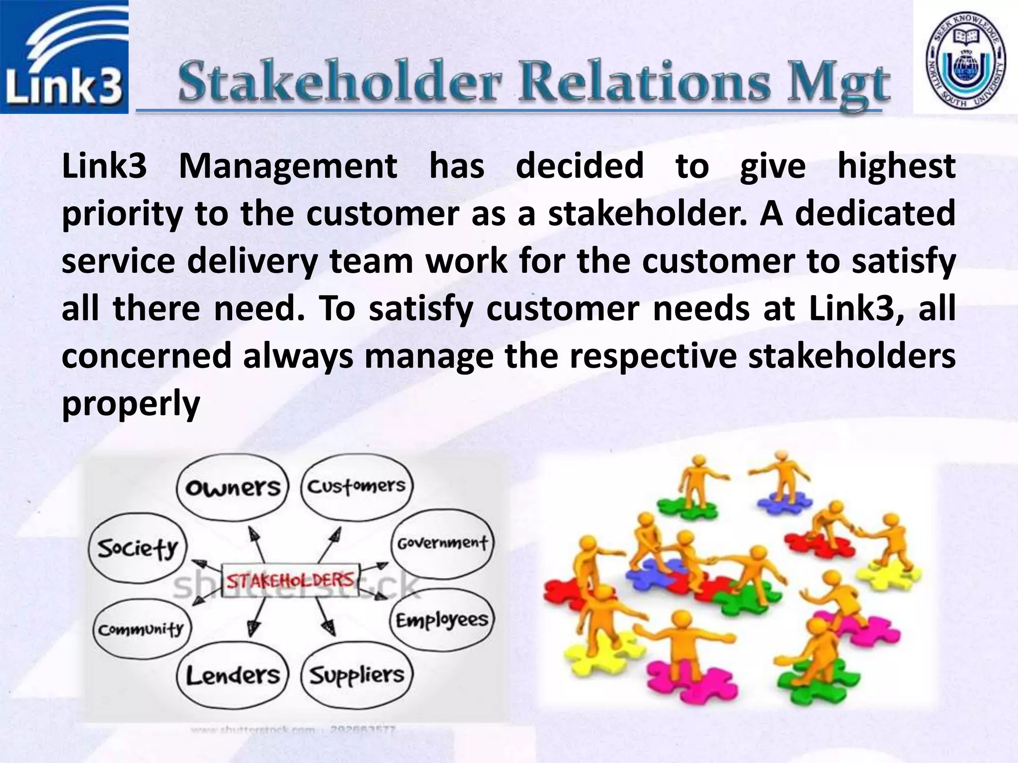 Link3 Management has decided to give highest
priority to the customer as a stakeholder. A dedicated
service delivery team work for the customer to satisfy
all there need. To satisfy customer needs at Link3, all
concerned always manage the respective stakeholders
properly
 