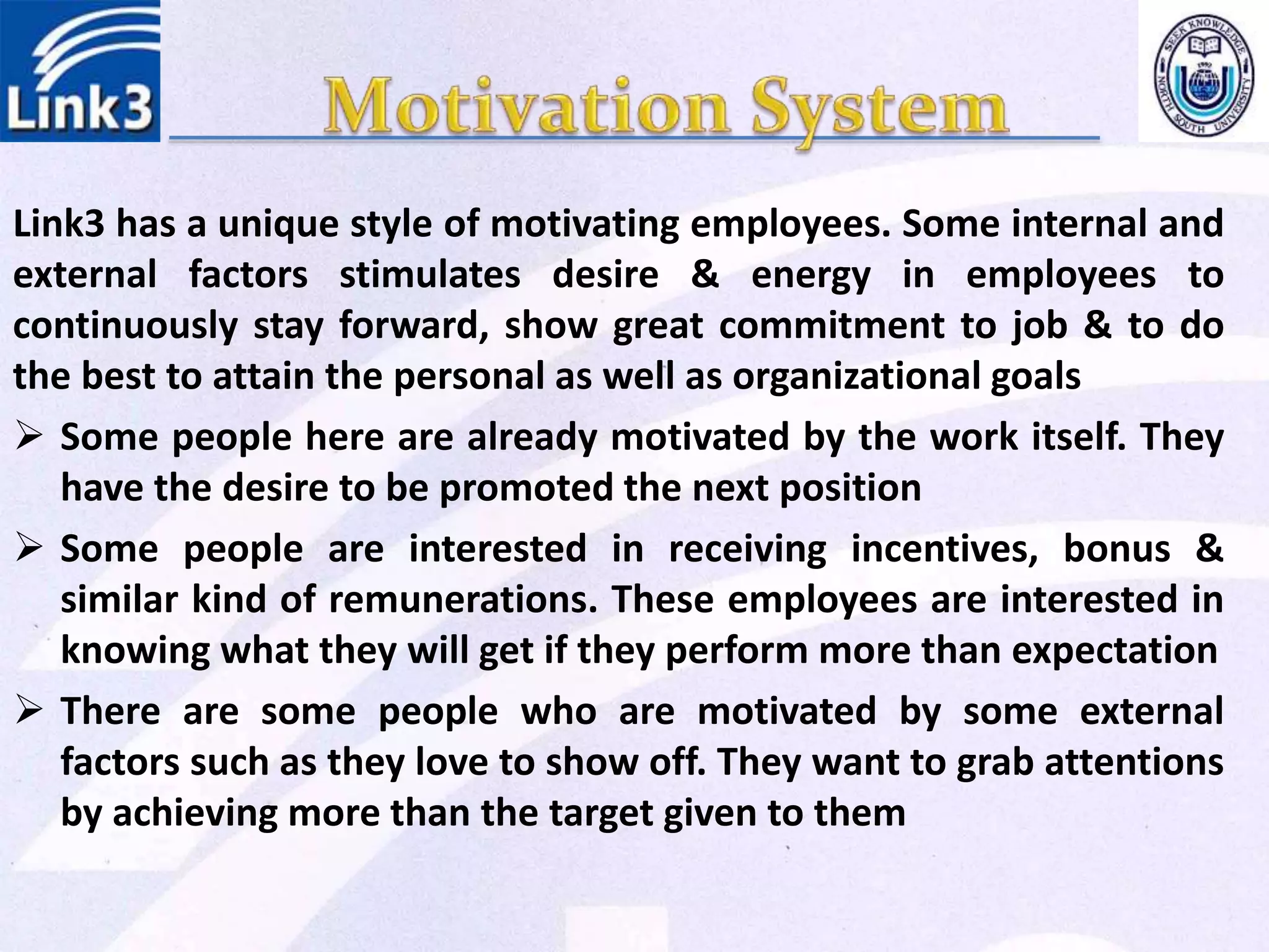 Link3 has a unique style of motivating employees. Some internal and
external factors stimulates desire & energy in employees to
continuously stay forward, show great commitment to job & to do
the best to attain the personal as well as organizational goals
 Some people here are already motivated by the work itself. They
have the desire to be promoted the next position
 Some people are interested in receiving incentives, bonus &
similar kind of remunerations. These employees are interested in
knowing what they will get if they perform more than expectation
 There are some people who are motivated by some external
factors such as they love to show off. They want to grab attentions
by achieving more than the target given to them
 