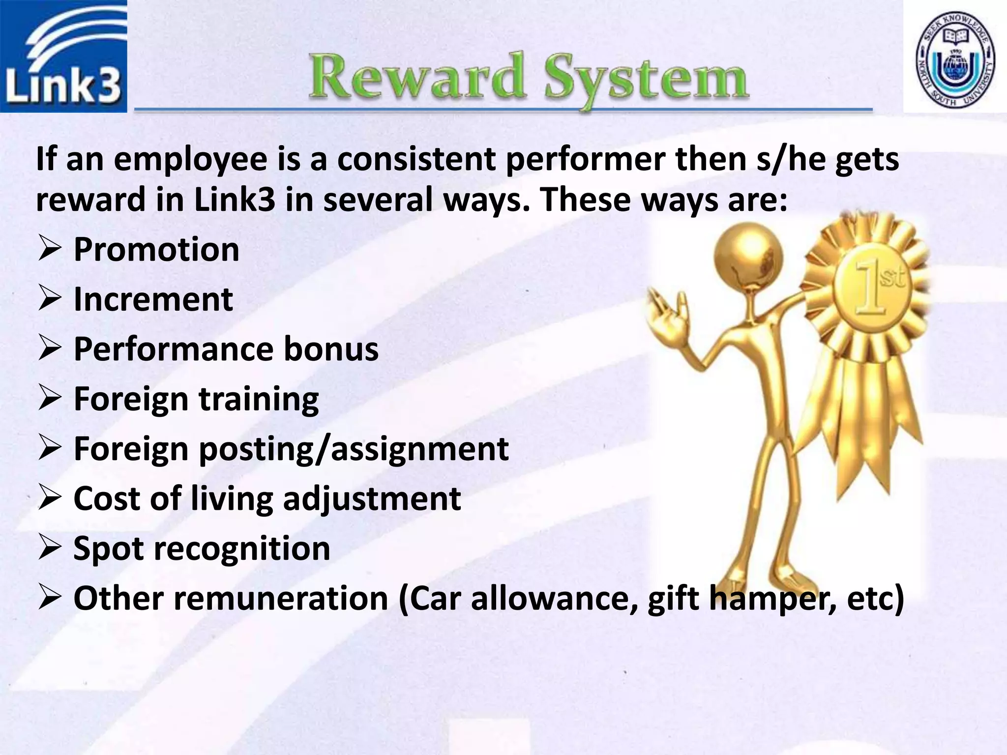 If an employee is a consistent performer then s/he gets
reward in Link3 in several ways. These ways are:
 Promotion
 Increment
 Performance bonus
 Foreign training
 Foreign posting/assignment
 Cost of living adjustment
 Spot recognition
 Other remuneration (Car allowance, gift hamper, etc)
 