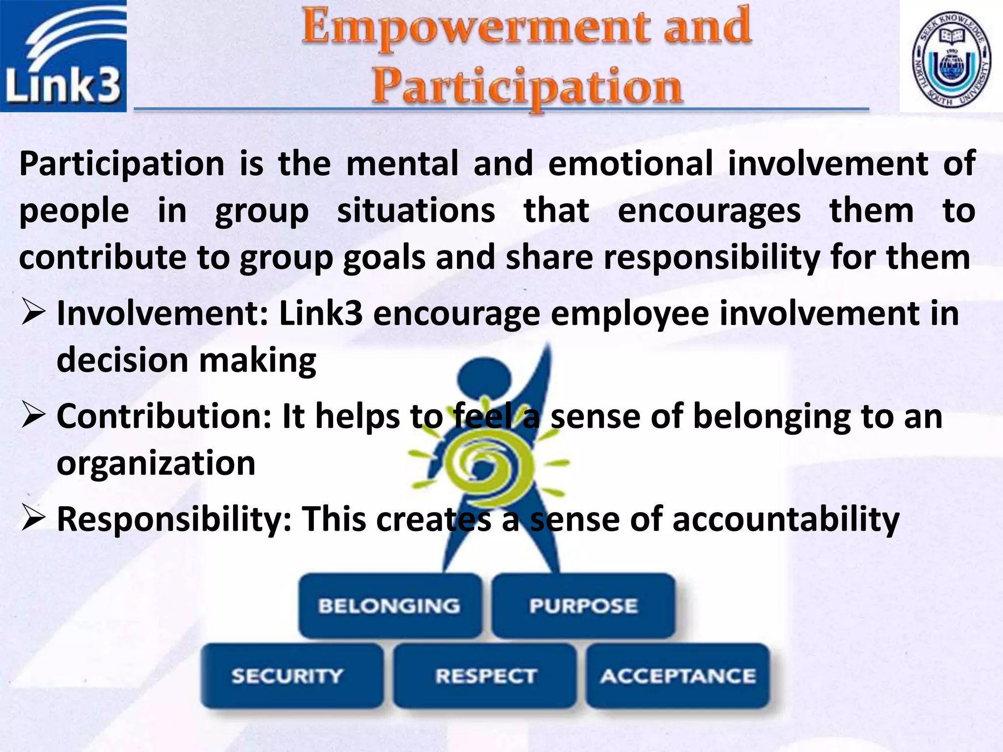 Participation is the mental and emotional involvement of
people in group situations that encourages them to
contribute to group goals and share responsibility for them
 Involvement: Link3 encourage employee involvement in
decision making
 Contribution: It helps to feel a sense of belonging to an
organization
 Responsibility: This creates a sense of accountability
 