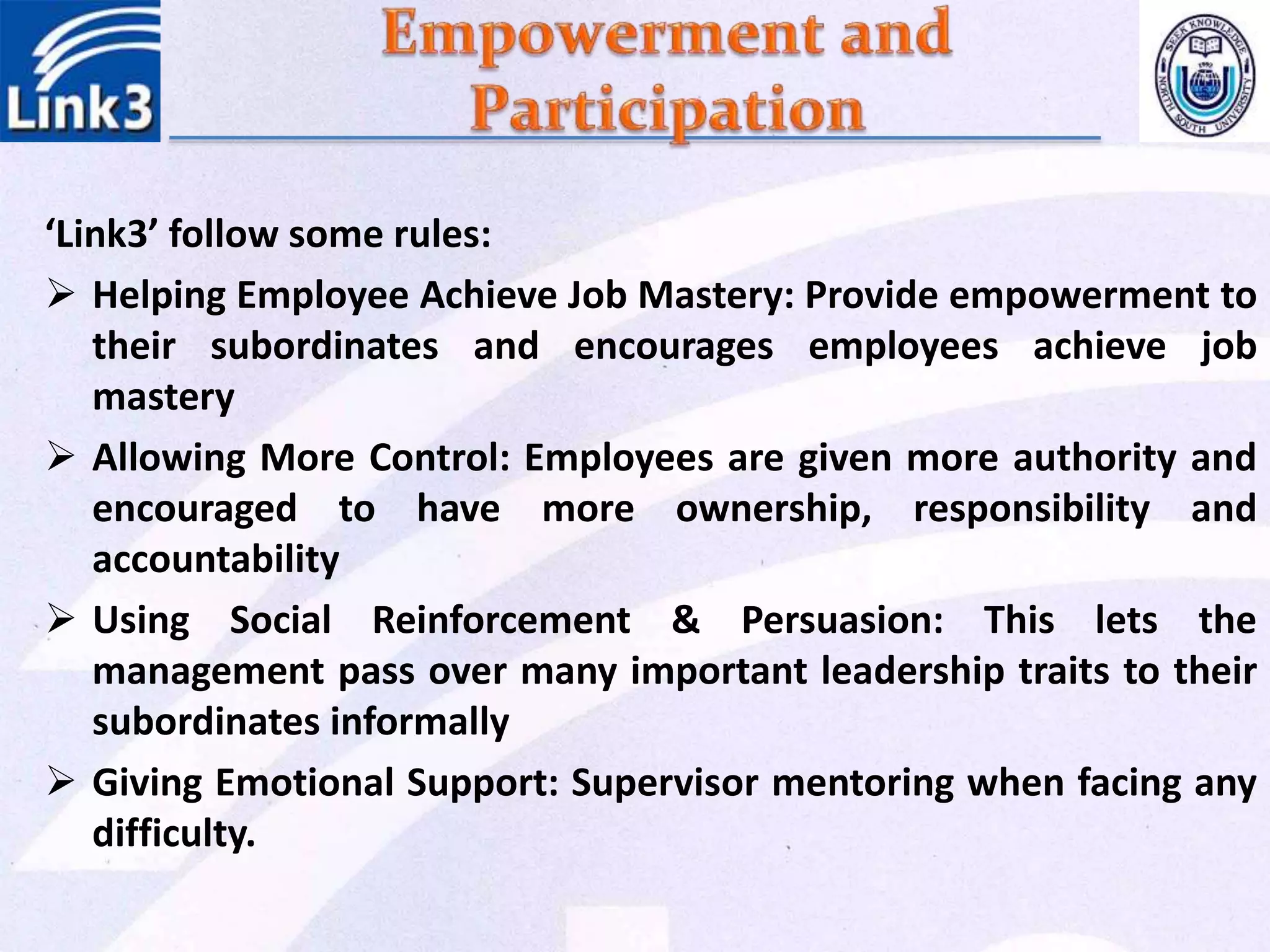 ‘Link3’ follow some rules:
 Helping Employee Achieve Job Mastery: Provide empowerment to
their subordinates and encourages employees achieve job
mastery
 Allowing More Control: Employees are given more authority and
encouraged to have more ownership, responsibility and
accountability
 Using Social Reinforcement & Persuasion: This lets the
management pass over many important leadership traits to their
subordinates informally
 Giving Emotional Support: Supervisor mentoring when facing any
difficulty.
 