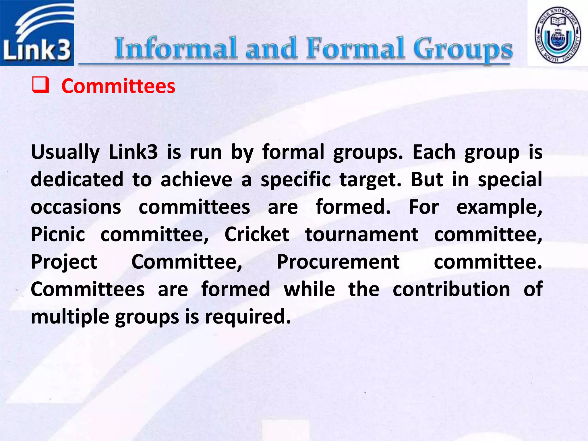  Committees
Usually Link3 is run by formal groups. Each group is
dedicated to achieve a specific target. But in special
occasions committees are formed. For example,
Picnic committee, Cricket tournament committee,
Project Committee, Procurement committee.
Committees are formed while the contribution of
multiple groups is required.
 