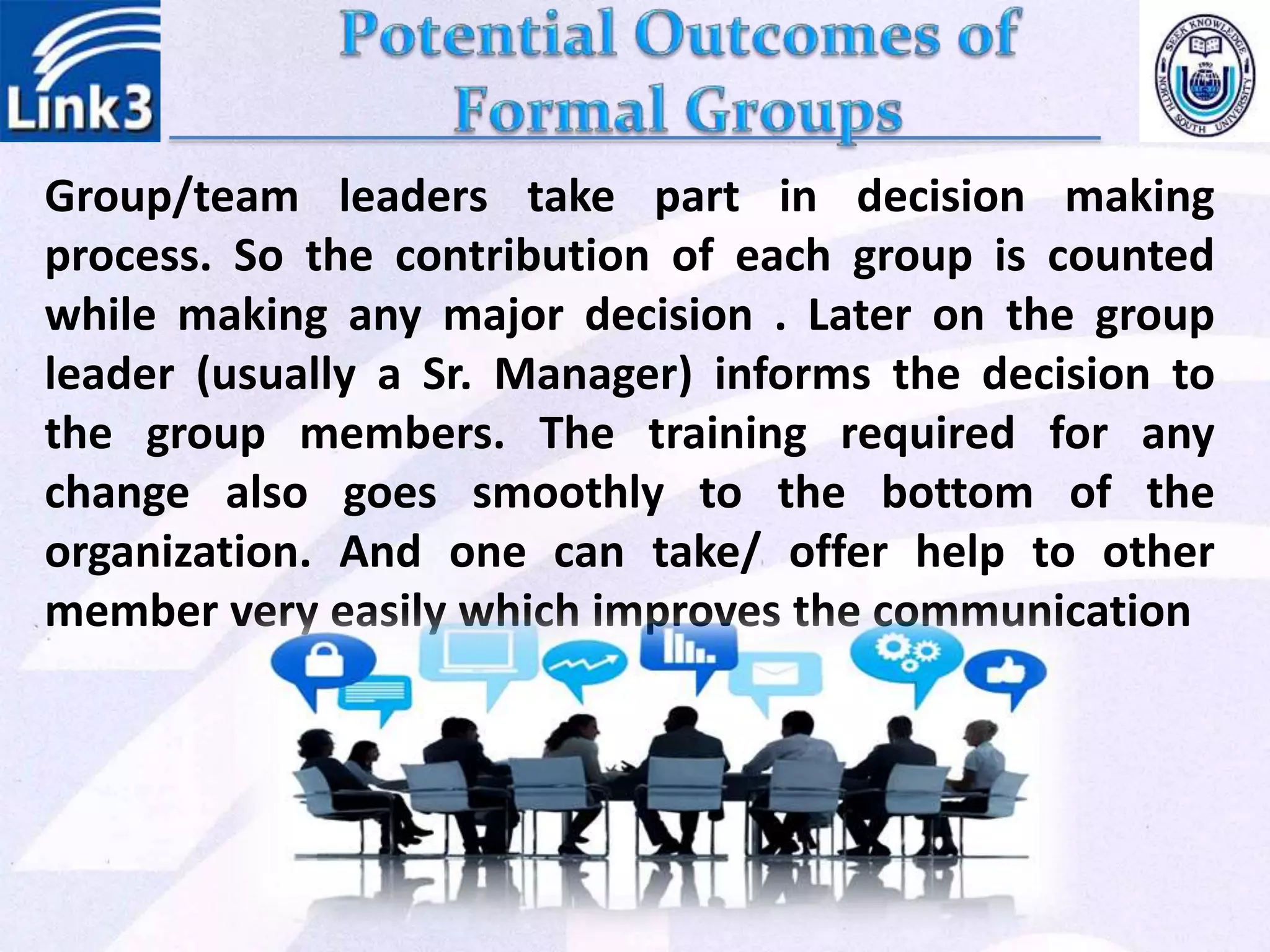 Group/team leaders take part in decision making
process. So the contribution of each group is counted
while making any major decision . Later on the group
leader (usually a Sr. Manager) informs the decision to
the group members. The training required for any
change also goes smoothly to the bottom of the
organization. And one can take/ offer help to other
member very easily which improves the communication
 