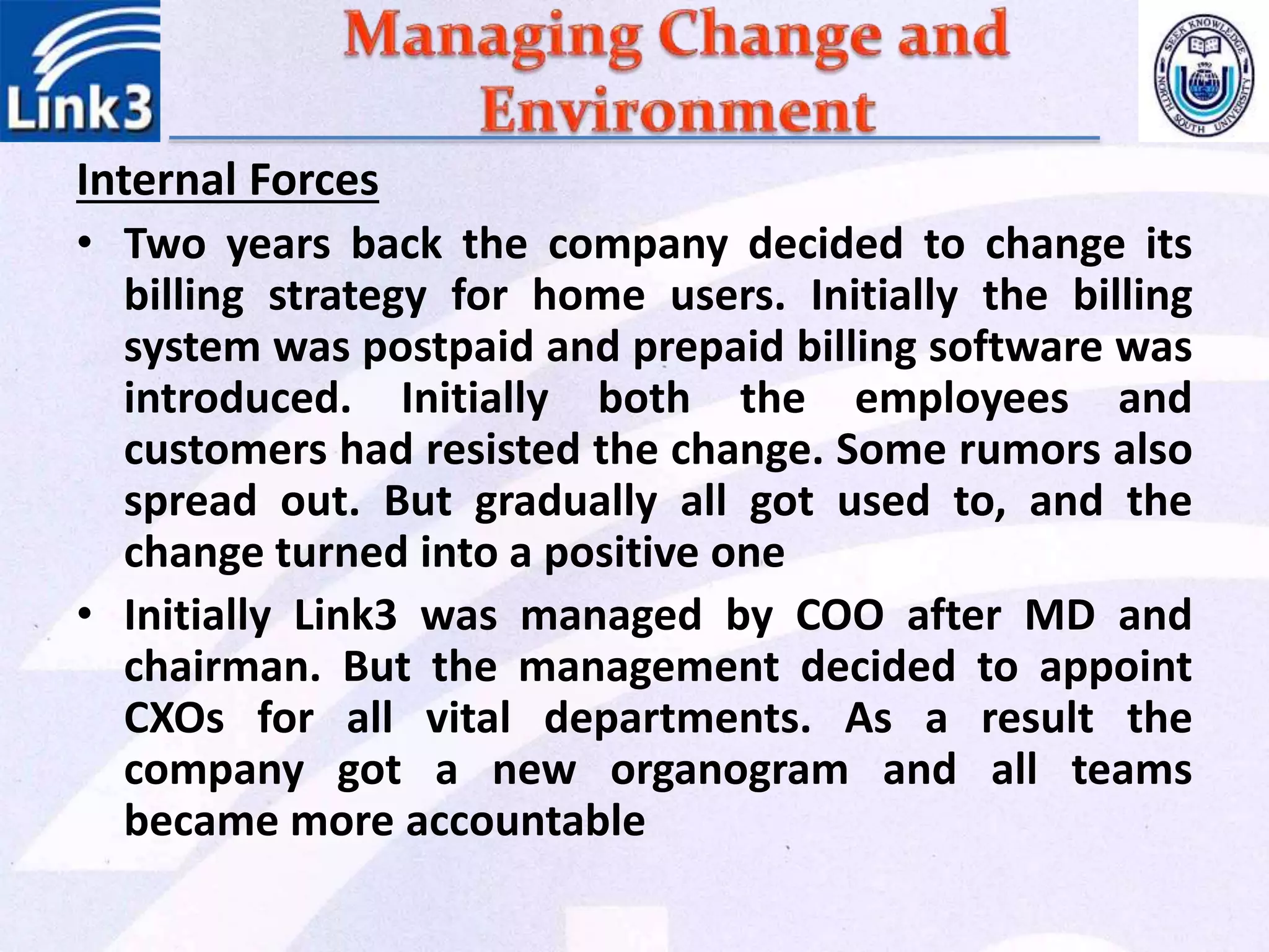 Internal Forces
• Two years back the company decided to change its
billing strategy for home users. Initially the billing
system was postpaid and prepaid billing software was
introduced. Initially both the employees and
customers had resisted the change. Some rumors also
spread out. But gradually all got used to, and the
change turned into a positive one
• Initially Link3 was managed by COO after MD and
chairman. But the management decided to appoint
CXOs for all vital departments. As a result the
company got a new organogram and all teams
became more accountable
 
