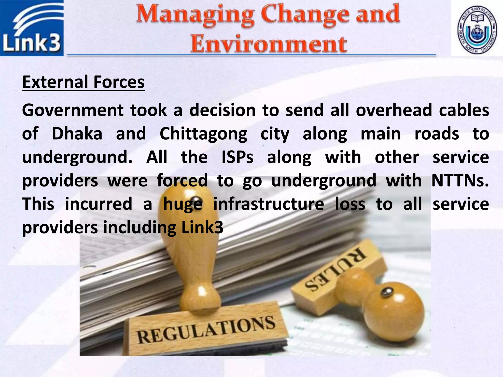 External Forces
Government took a decision to send all overhead cables
of Dhaka and Chittagong city along main roads to
underground. All the ISPs along with other service
providers were forced to go underground with NTTNs.
This incurred a huge infrastructure loss to all service
providers including Link3
 