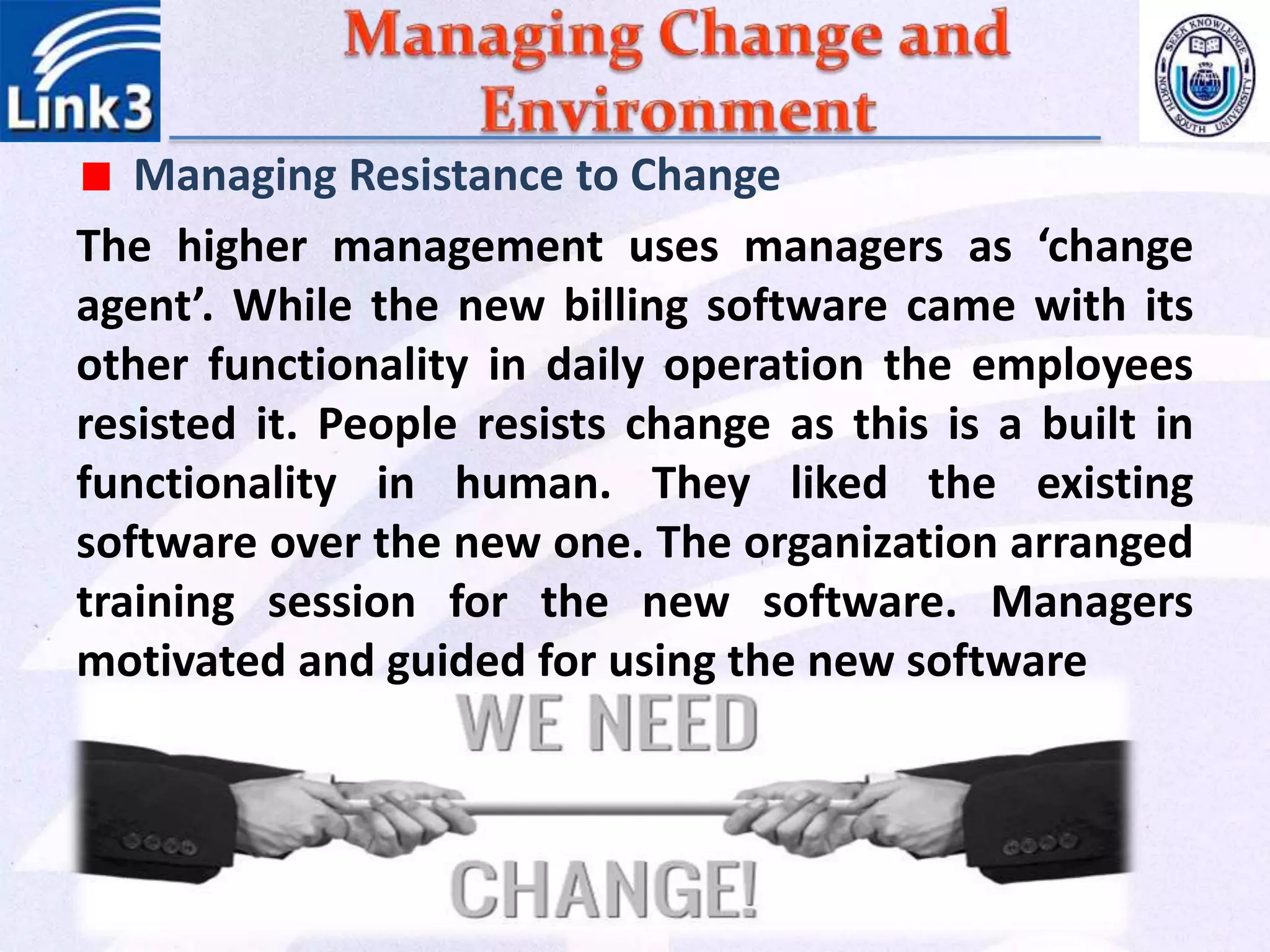 Managing Resistance to Change
The higher management uses managers as ‘change
agent’. While the new billing software came with its
other functionality in daily operation the employees
resisted it. People resists change as this is a built in
functionality in human. They liked the existing
software over the new one. The organization arranged
training session for the new software. Managers
motivated and guided for using the new software
 