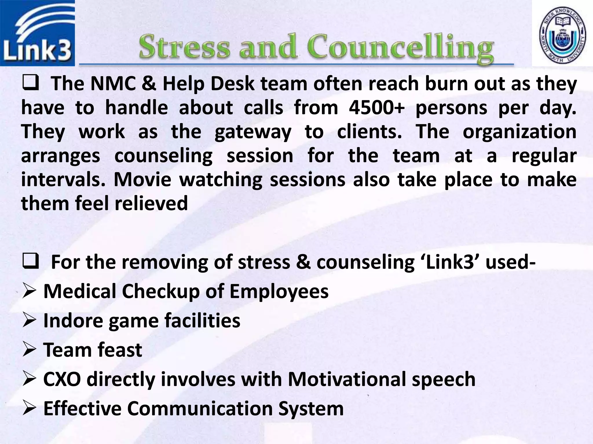  The NMC & Help Desk team often reach burn out as they
have to handle about calls from 4500+ persons per day.
They work as the gateway to clients. The organization
arranges counseling session for the team at a regular
intervals. Movie watching sessions also take place to make
them feel relieved
 For the removing of stress & counseling ‘Link3’ used-
 Medical Checkup of Employees
 Indore game facilities
 Team feast
 CXO directly involves with Motivational speech
 Effective Communication System
 