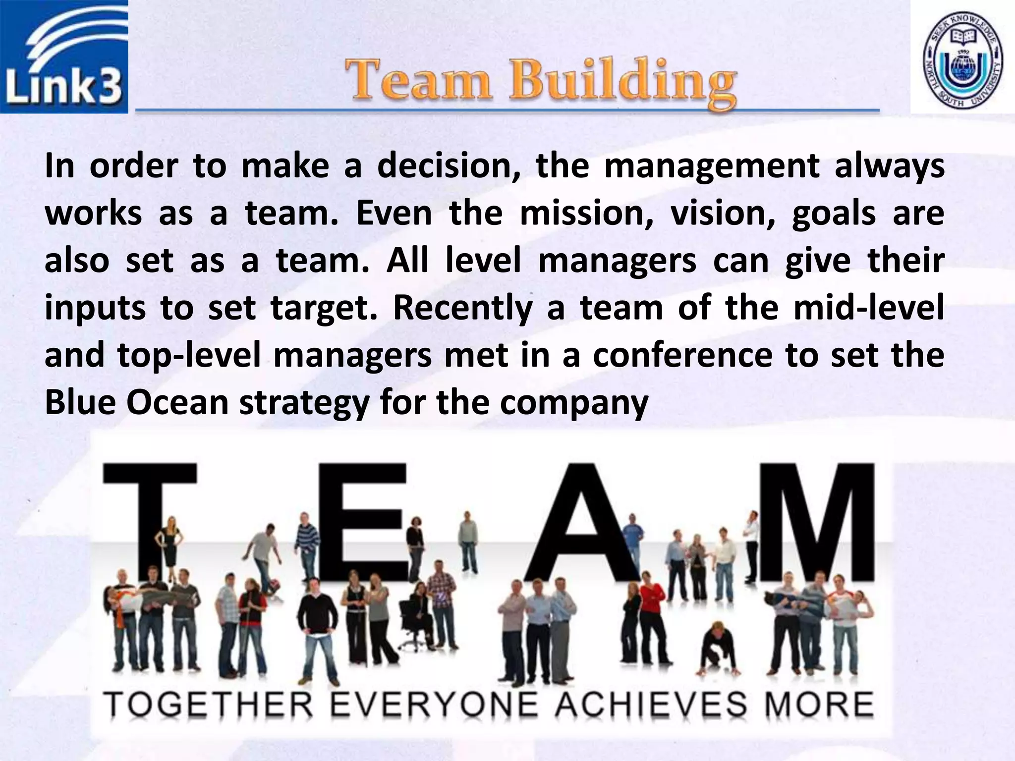 In order to make a decision, the management always
works as a team. Even the mission, vision, goals are
also set as a team. All level managers can give their
inputs to set target. Recently a team of the mid-level
and top-level managers met in a conference to set the
Blue Ocean strategy for the company
 
