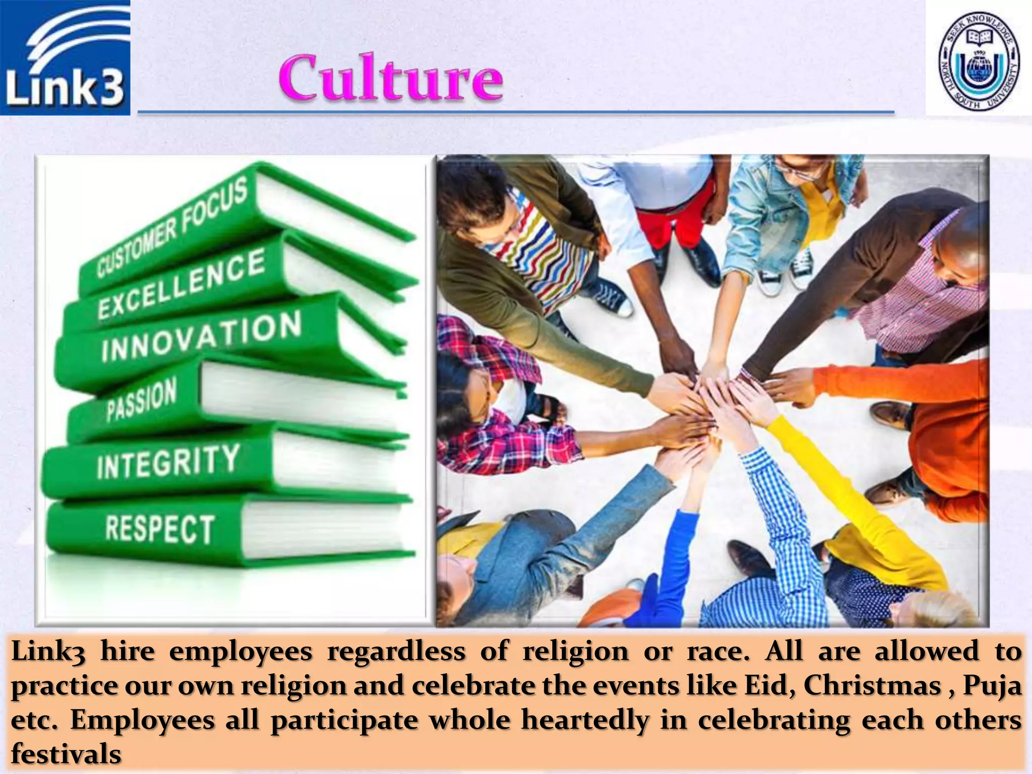 Link3 hire employees regardless of religion or race. All are allowed to
practice our own religion and celebrate the events like Eid, Christmas , Puja
etc. Employees all participate whole heartedly in celebrating each others
festivals
 