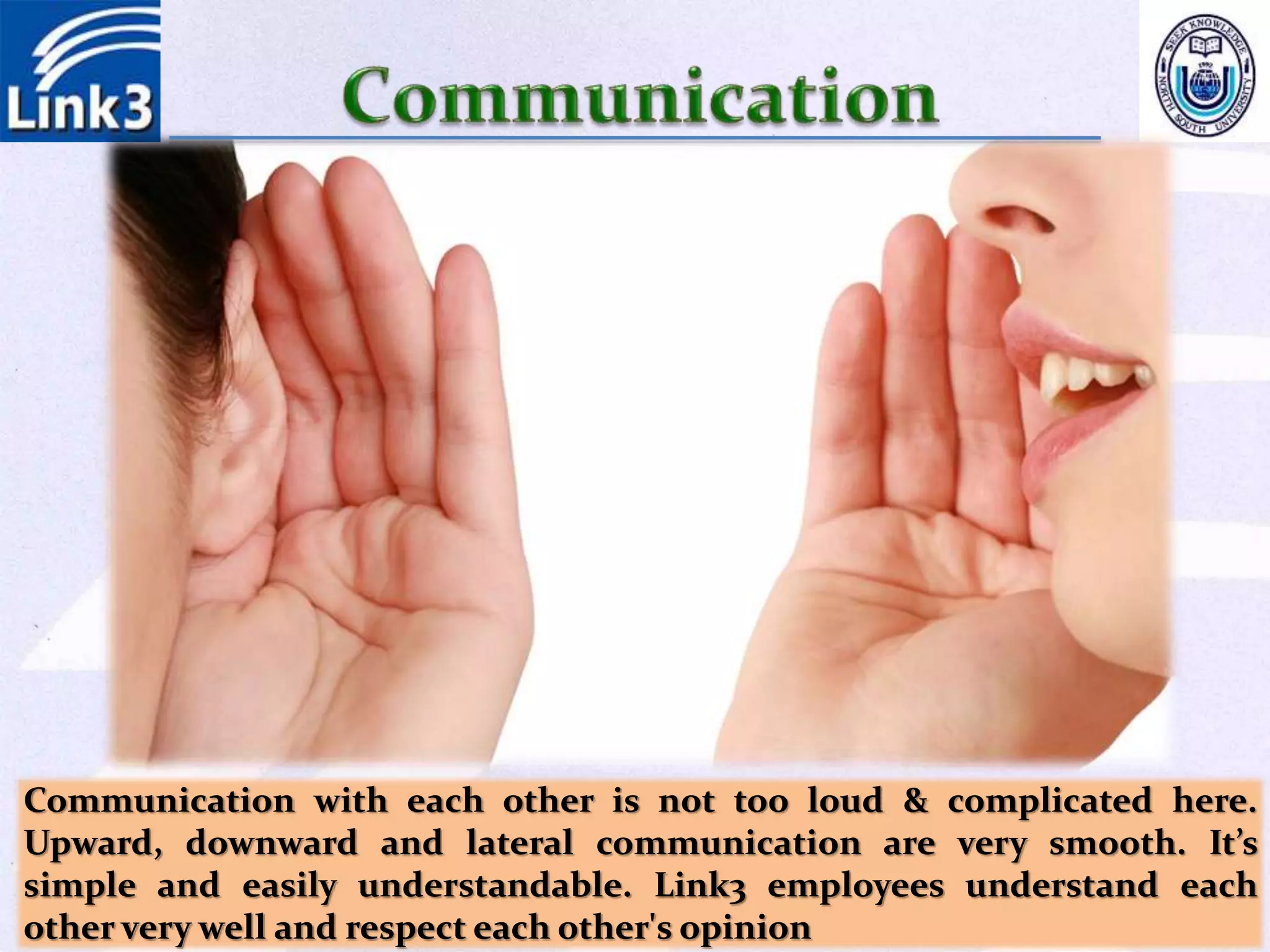 Communication with each other is not too loud & complicated here.
Upward, downward and lateral communication are very smooth. It’s
simple and easily understandable. Link3 employees understand each
other very well and respect each other's opinion
 