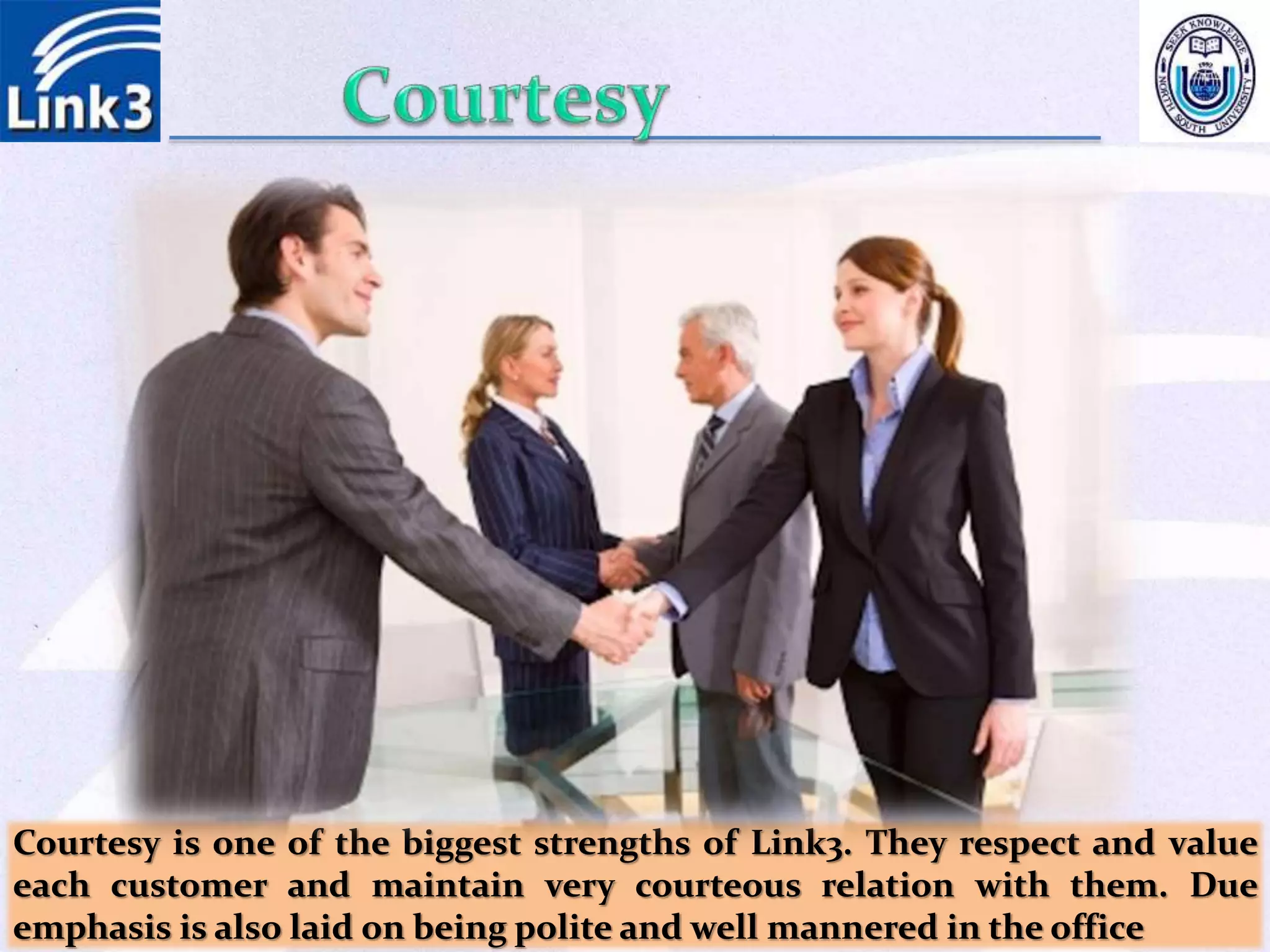 Courtesy is one of the biggest strengths of Link3. They respect and value
each customer and maintain very courteous relation with them. Due
emphasis is also laid on being polite and well mannered in the office
 