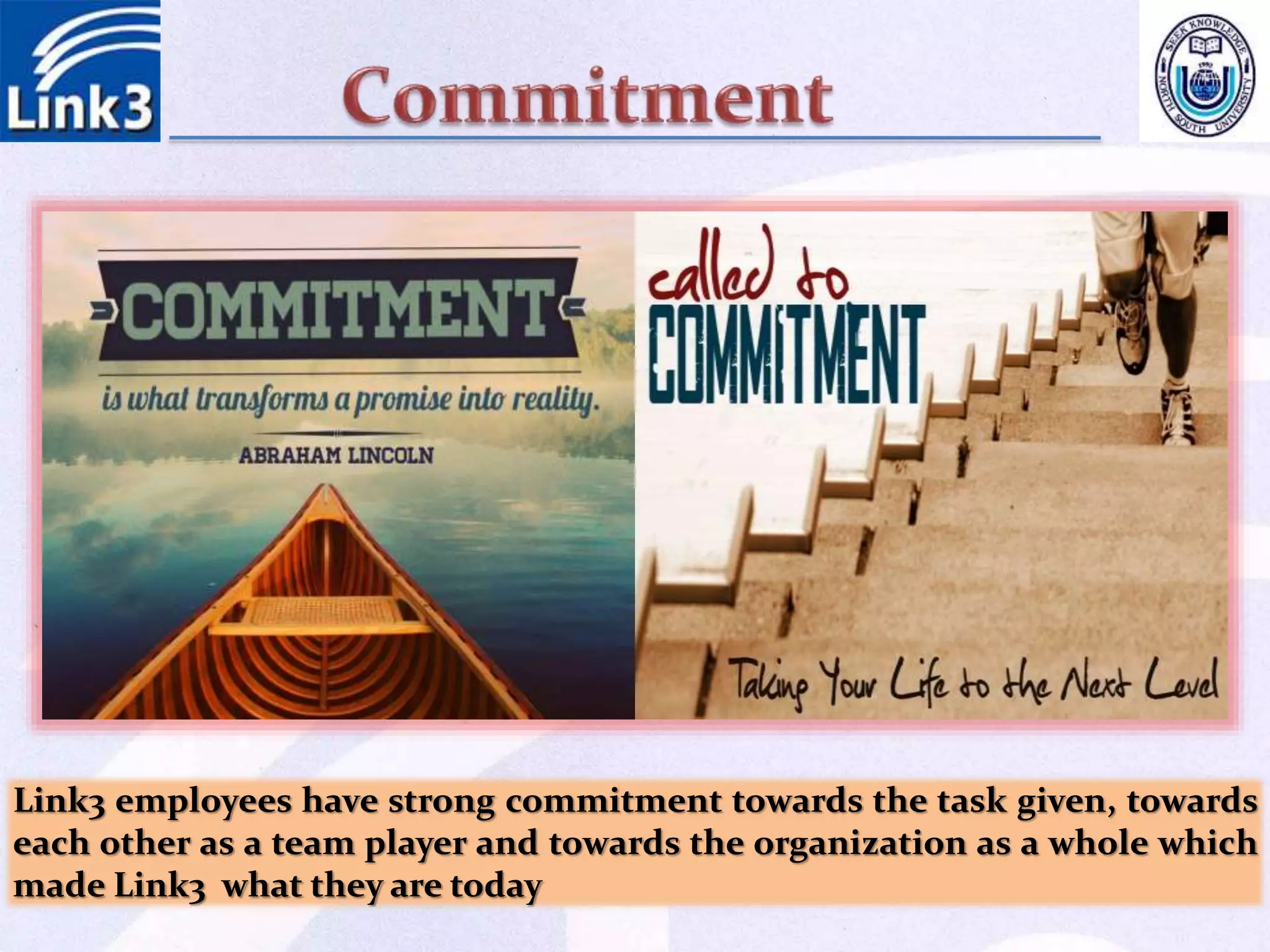 Link3 employees have strong commitment towards the task given, towards
each other as a team player and towards the organization as a whole which
made Link3 what they are today
 