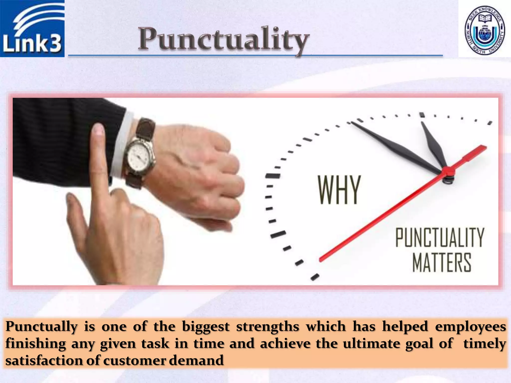 Punctually is one of the biggest strengths which has helped employees
finishing any given task in time and achieve the ultimate goal of timely
satisfaction of customer demand
 