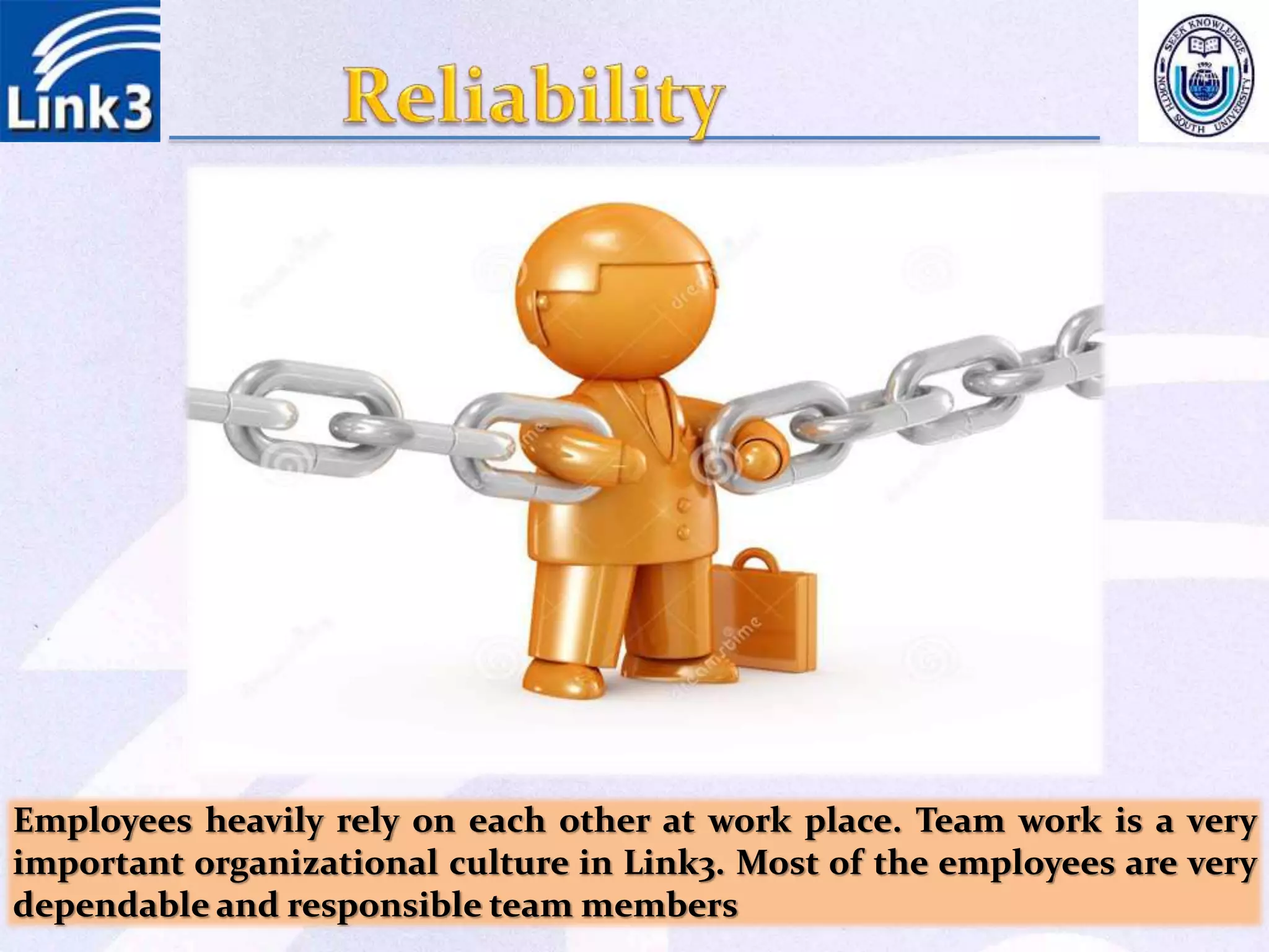 Employees heavily rely on each other at work place. Team work is a very
important organizational culture in Link3. Most of the employees are very
dependable and responsible team members
 