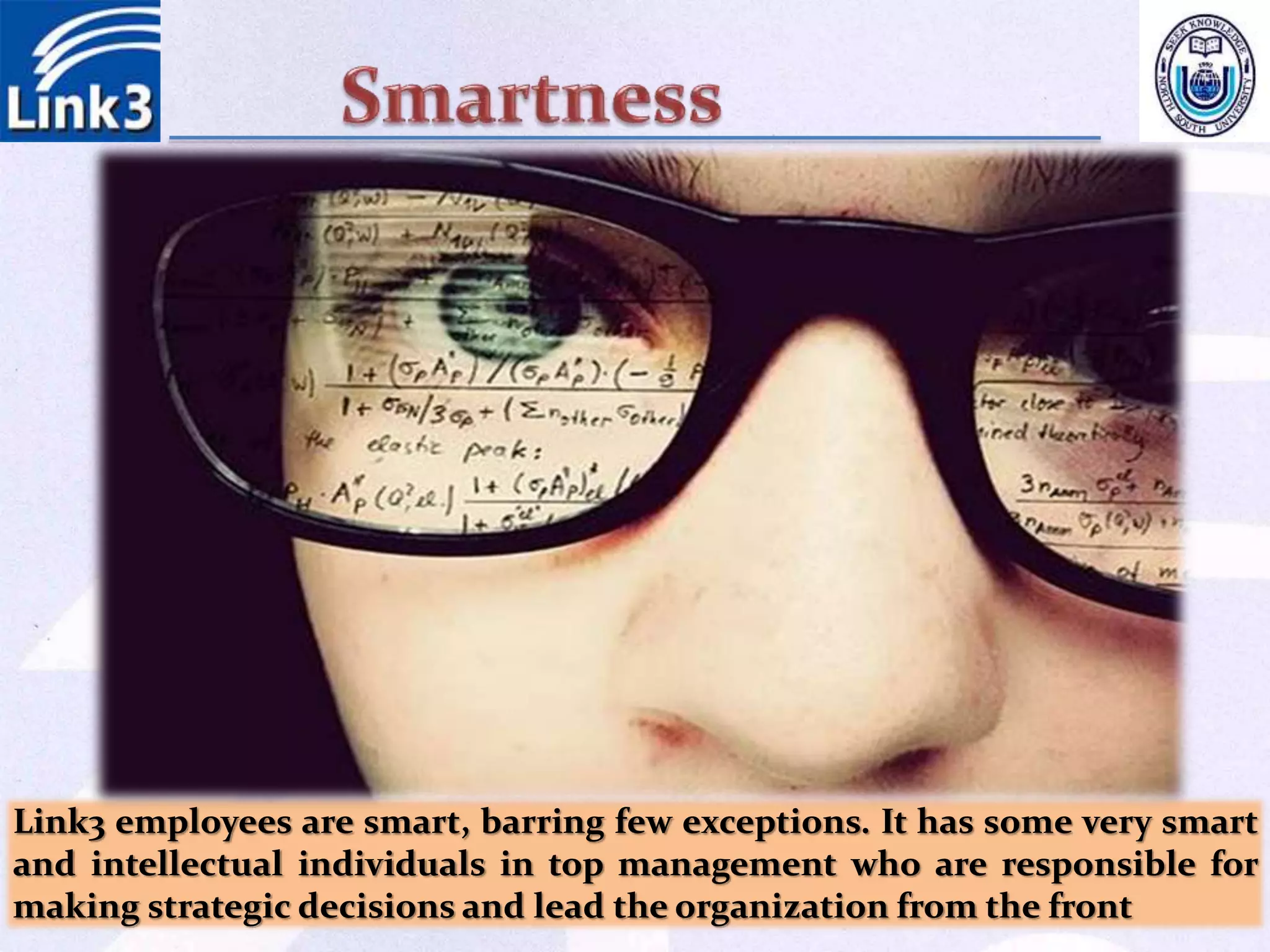 Link3 employees are smart, barring few exceptions. It has some very smart
and intellectual individuals in top management who are responsible for
making strategic decisions and lead the organization from the front
 