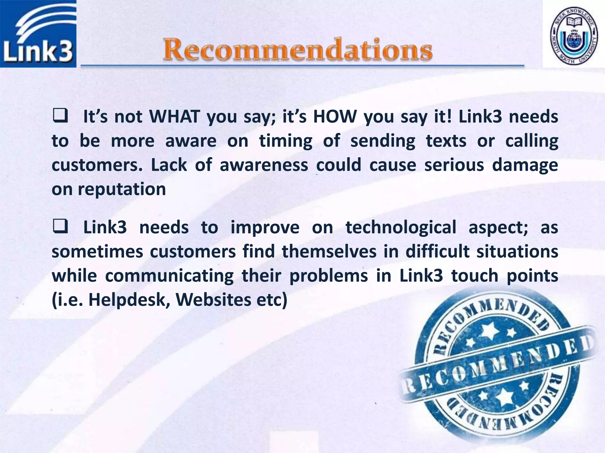  It’s not WHAT you say; it’s HOW you say it! Link3 needs
to be more aware on timing of sending texts or calling
customers. Lack of awareness could cause serious damage
on reputation
 Link3 needs to improve on technological aspect; as
sometimes customers find themselves in difficult situations
while communicating their problems in Link3 touch points
(i.e. Helpdesk, Websites etc)
 