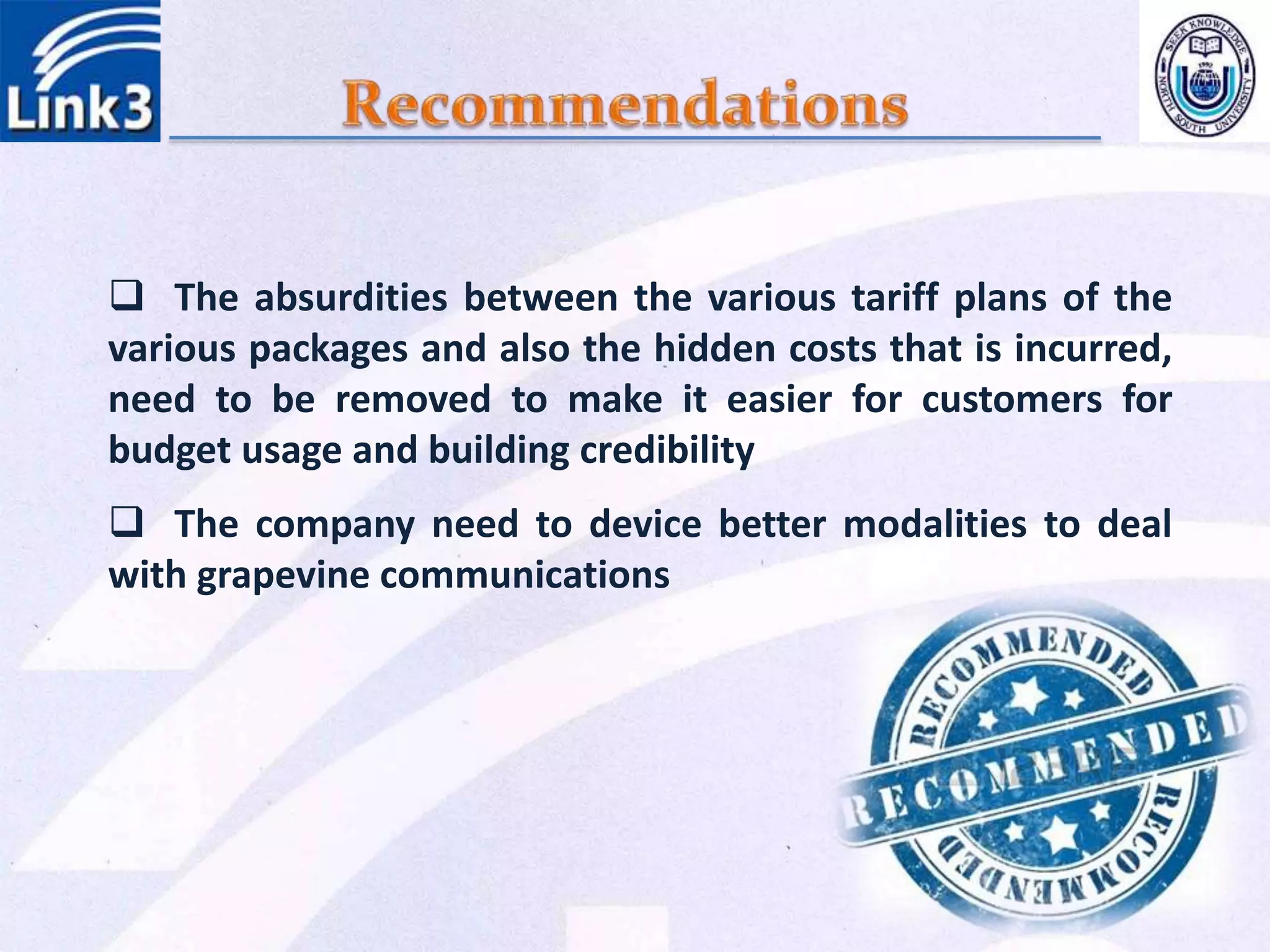  The absurdities between the various tariff plans of the
various packages and also the hidden costs that is incurred,
need to be removed to make it easier for customers for
budget usage and building credibility
 The company need to device better modalities to deal
with grapevine communications
 