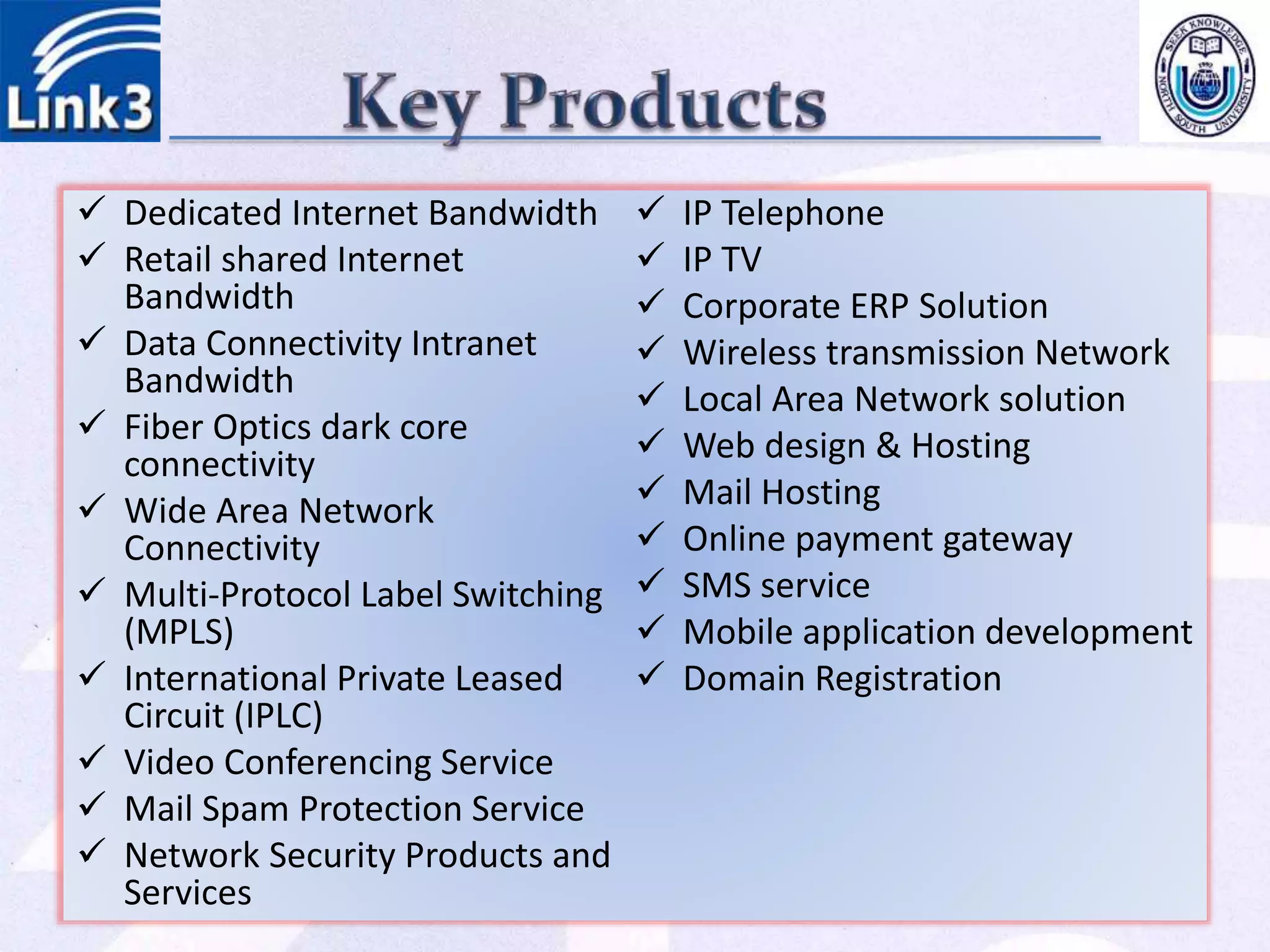  Dedicated Internet Bandwidth
 Retail shared Internet
Bandwidth
 Data Connectivity Intranet
Bandwidth
 Fiber Optics dark core
connectivity
 Wide Area Network
Connectivity
 Multi-Protocol Label Switching
(MPLS)
 International Private Leased
Circuit (IPLC)
 Video Conferencing Service
 Mail Spam Protection Service
 Network Security Products and
Services
 IP Telephone
 IP TV
 Corporate ERP Solution
 Wireless transmission Network
 Local Area Network solution
 Web design & Hosting
 Mail Hosting
 Online payment gateway
 SMS service
 Mobile application development
 Domain Registration
 
