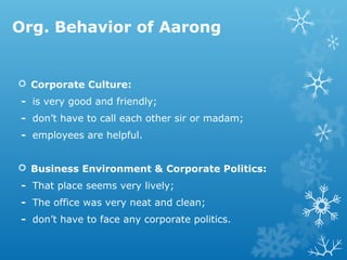 Org. Behavior of Aarong
 Corporate Culture:
- is very good and friendly;
- don’t have to call each other sir or madam;
- employees are helpful.
 Business Environment & Corporate Politics:
- That place seems very lively;
- The office was very neat and clean;
- don’t have to face any corporate politics.
 