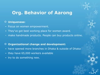  Uniqueness:
- Focus on women empowerment.
- They’ve got best working place for women award.
- make handmade products. People can buy products online.
 Organizational change and development:
- have opened more branches in Dhaka & outside of Dhaka
- they have 65,000 workers available
- try to do something new.
Org. Behavior of Aarong
 