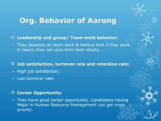 Org. Behavior of Aarong
 Leadership and group/ Team work behavior:
- They depends on team work & believe that if they work
in teams they can give their best results.
 Job satisfaction, turnover rate and retention rate:
- High job satisfaction;
- Low turnover rate.
 Career Opportunity:
- They have good career opportunity. Candidates having
Major in Human Resource Management can get more
priority.
 