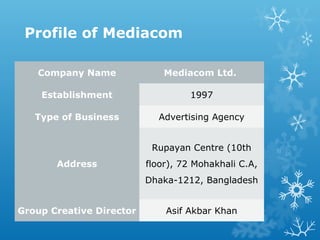 Profile of Mediacom
Company Name Mediacom Ltd.
Establishment 1997
Type of Business Advertising Agency
Address
Rupayan Centre (10th
floor), 72 Mohakhali C.A,
Dhaka-1212, Bangladesh
Group Creative Director Asif Akbar Khan
 