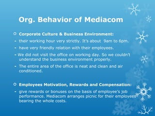 Org. Behavior of Mediacom
 Corporate Culture & Business Environment:
- their working hour very strictly. It’s about 9am to 6pm.
- have very friendly relation with their employees.
- We did not visit the office on working day. So we couldn’t
understand the business environment properly.
- The entire area of the office is neat and clean and air
conditioned.
 Employees Motivation, Rewards and Compensation:
- give rewards or bonuses on the basis of employee’s job
performance. Mediacom arranges picnic for their employees
bearing the whole costs.
 