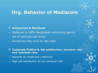 Org. Behavior of Mediacom
 Uniqueness & Workload:
- Mediacom is 100% Bangladeshi advertising agency.
- lots of workload and stress.
- Sometimes they work for late night.
 Corporate Politics & Job satisfaction, turnover rate
and retention rate:
- depends on employee’s behavior.
- High job satisfaction & Low turnover rate.
 