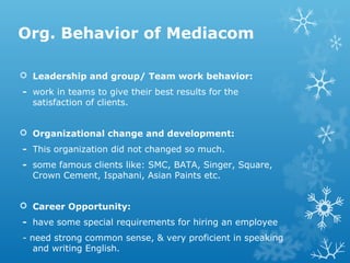 Org. Behavior of Mediacom
 Leadership and group/ Team work behavior:
- work in teams to give their best results for the
satisfaction of clients.
 Organizational change and development:
- This organization did not changed so much.
- some famous clients like: SMC, BATA, Singer, Square,
Crown Cement, Ispahani, Asian Paints etc.
 Career Opportunity:
- have some special requirements for hiring an employee
- need strong common sense, & very proficient in speaking
and writing English.
 