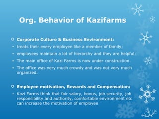 Org. Behavior of Kazifarms
 Corporate Culture & Business Environment:
- treats their every employee like a member of family;
- employees maintain a lot of hierarchy and they are helpful;
- The main office of Kazi Farms is now under construction.
- The office was very much crowdy and was not very much
organized.
 Employee motivation, Rewards and Compensation:
- Kazi Farms think that fair salary, bonus, job security, job
responsibility and authority, comfortable environment etc
can increase the motivation of employee
 