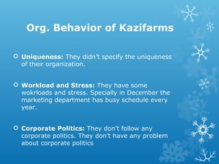 Org. Behavior of Kazifarms
 Uniqueness: They didn’t specify the uniqueness
of their organization.
 Workload and Stress: They have some
wokrloads and stress. Specially in December the
marketing department has busy schedule every
year.
 Corporate Politics: They don’t follow any
corporate politics. They don’t have any problem
about corporate politics
 