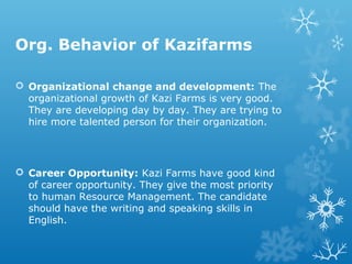 Org. Behavior of Kazifarms
 Organizational change and development: The
organizational growth of Kazi Farms is very good.
They are developing day by day. They are trying to
hire more talented person for their organization.
 Career Opportunity: Kazi Farms have good kind
of career opportunity. They give the most priority
to human Resource Management. The candidate
should have the writing and speaking skills in
English.
 